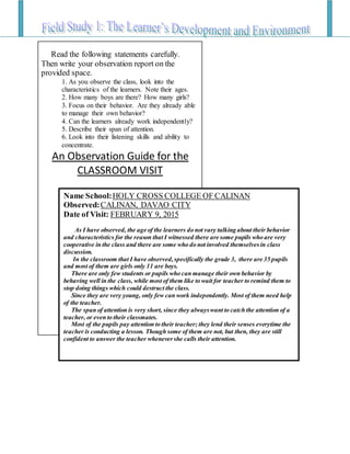 Read the following statements carefully.
Then write your observation report on the
provided space.
1. As you observe the class, look into the
characteristics of the learners. Note their ages.
2. How many boys are there? How many girls?
3. Focus on their behavior. Are they already able
to manage their own behavior?
4. Can the learners already work independently?
5. Describe their span of attention.
6. Look into their listening skills and ability to
concentrate.
An Observation Guide for the
CLASSROOM VISIT
Name School:HOLY CROSS COLLEGE OF CALINAN
Observed:CALINAN, DAVAO CITY
Date of Visit: FEBRUARY 9, 2015
As I have observed, the age of the learners do not vary talking about their behavior
and characteristics for the reason that I witnessed there are some pupils who are very
cooperative in the class and there are some who do not involved themselvesin class
discussion.
In the classroom that I have observed,specifically the grade 3, there are 35 pupils
and most of them are girls only 11 are boys.
There are only few students or pupils who can manage their own behavior by
behaving well in the class, while most of them like to wait for teacher to remind them to
stop doing things which could destruct the class.
Since they are very young, only few can work independently. Most of them need help
of the teacher.
The span of attention is very short, since they alwayswant to catch the attention of a
teacher, or even to their classmates.
Most of the pupils pay attention to their teacher; they lend their senses everytime the
teacher is conducting a lesson. Though some of them are not, but then, they are still
confident to answer the teacher whenevershe calls their attention.
 