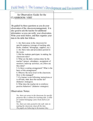 An Observation Guide for the
CLASSROOM VISIT
Be guided by these questions as you do your
observation of the classroommanagement. It is
also good to ask the teacher for additional
information so you can verify your observation.
Write your notes below; and then organize your
data in the table that follows.
1. Are there areas in the classroom for
specific purposes (storage of teaching aids,
books, students’ belongings, supplies, etc.)
2. Are there rules and procedures posted in
the room.
3. Did the students participate in making the
classroom rules?
4. What are the daily routines done by the
teacher? (prayer, attendance, assignment of
monitors, warm-up activities, etc.) How are
they done?
5. Is there a seating arrangement? What is the
basis of this arrangement?
6. Observe the noise level in the classroom.
How is this managed?
7. If a learner is not following instructions or
is off-task, what does the teacher do?
(behavior strategies).
8. What does the teacher do to reinforce
positive behaviors? (behavior strategies)
Observation Notes:
Yes, there are areas in the classroom for specific
purposes like a cabinet for teaching aids, a table
for student belongings and a book shelves for
books.
Yes, there are rules posted in the wall, rules in
making the classroom clean all the time.
The pupils are behaving in the manner they
 