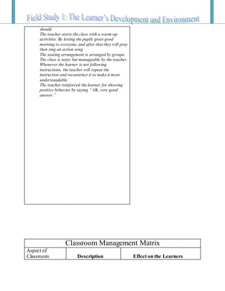 should.
The teacher starts the class with a warm-up
activities. By letting the pupils greet good
morning to everyone, and after that they will pray
then sing an action song.
The seating arrangement is arranged by groups.
The class is noisy but manageable by the teacher.
Whenever the learner is not following
instructions, the teacher will repeat the
instruction and reconstruct it to make it more
understandable.
The teacher reinforced the learner for showing
positive behavior by saying “ Ok, very good
answer.”
Classroom Management Matrix
Aspect of
Classroom Description Effect on the Learners
 