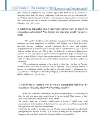 The classroom organization and routines affects the behavior of the learners in
improving their senses by way of cooperating to the teachers rules or classroom rules
and by being attentive in every activities or class discussion. The physical environment of
the classroom is one way to improve the learning environment and to prevent problem
behaviors before they occur.
2. What should the teacher have in mind when she/he designs the classroom
organization and routines? What theories and principles should you have in
mind?
The teacher should have in mind time management, furniture and teaching
materials, and most importantly the students. I’ve learned that a place must have
favorable learning conditions, smooth transitions during class, and excellent
management skills. If a teacher fails to manage his/her class then he/she fails to get the
students involved during class. This is where the Principles in Classroom Management
come in. As I’ve said before, a superb classroom organization helps the learners and
teacher to gain effortless contact to teaching materials, provides freedom to move easily
within the class and make the most of the students’ interaction with their teacher and
classmates.
When routines are designed to be a habit in class then the Law of Exercise
should be practiced where the teacher can use different kinds of neutral stimulus to
become the conditioned stimulus for the students. Added the positive reinforcement, such
as feedback or verbal praises, from the findings of Skinner then the routine the teacher
designs will be a very effective one.
3. Which behavior strategies were effective in managing the behavior of the
students? In motivating them? Why were they effective?
In the class I observed, the teacher used positive reinforcement in conditioning the
class for their new lesson and expected a test in the next period. When it comes to their
daily routine, the class already turned it into a habit.
The teacher made use of positive reinforcement in forms of verbal praises and
encouragement to the pupils to do better next time. She also showed them honestly that
she is proud of what they have accomplished.
I think that the teacher’s strategies are very effective because the pupils are all actively
participating and focused in class. If a teacher is doing well in letting the student
engage in learning then it means she was successful in motivating them.
 