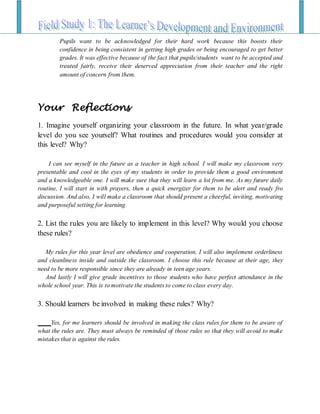 Pupils want to be acknowledged for their hard work because this boosts their
confidence in being consistent in getting high grades or being encouraged to get better
grades. It was effective because of the fact that pupils/students want to be accepted and
treated fairly, receive their deserved appreciation from their teacher and the right
amount of concern from them.
Your Reflections
1. Imagine yourself organizing your classroom in the future. In what year/grade
level do you see yourself? What routines and procedures would you consider at
this level? Why?
I can see myself in the future as a teacher in high school. I will make my classroom very
presentable and cool in the eyes of my students in order to provide them a good environment
and a knowledgeable one. I will make sure that they will learn a lot from me. As my future daily
routine, I will start in with prayers, then a quick energizer for them to be alert and ready fro
discussion. And also, I will make a classroom that should present a cheerful, inviting, motivating
and purposeful setting for learning.
2. List the rules you are likely to implement in this level? Why would you choose
these rules?
My rules for this year level are obedience and cooperation. I will also implement orderliness
and cleanliness inside and outside the classroom. I choose this rule because at their age, they
need to be more responsible since they are already in teen age years.
And lastly I will give grade incentives to those students who have perfect attendance in the
whole school year. This is to motivate the students to come to class every day.
3. Should learners be involved in making these rules? Why?
Yes, for me learners should be involved in making the class rules for them to be aware of
what the rules are. They must always be reminded of those rules so that they will avoid to make
mistakes that is against the rules.
 