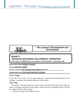 Name of FS Student: REGINE D. BALANO
Course: BSED UNIT EARNER
Resource Teacher: MISS CLAUDINE JADE JARALBA Signature: ___________________
Cooperating School: HOLY CROSS COLLEGE OF CALINAN
Your Target
At the end of this activity, you will gain competence in determining teaching approaches and
techniques considering the individual differences of the learners.
Your Map
The learners’ individual differences and the type of interaction they bring surely affect the
quality of teaching and learning. This episode is about observing and gathering data to find out
how student diversity affects learning.
To reach your target, do the following tasks:
• The Learner's Development and
EnvironmentField Study
Episode 4:
INDIVIDUAL DIFFERENCES AND LEARNER’S INTERACTION
(focusing on differences in gender,racial,religious background)
 
