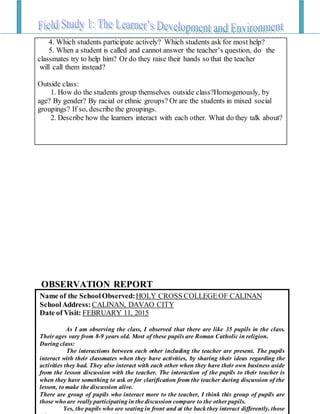 Name of the SchoolObserved:HOLY CROSS COLLEGEOF CALINAN
SchoolAddress: CALINAN, DAVAO CITY
Date of Visit: FEBRUARY 11, 2015
As I am observing the class, I observed that there are like 35 pupils in the class.
Their ages vary from 8-9 years old. Most of these pupils are Roman Catholic in religion.
During class:
The interactions between each other including the teacher are present. The pupils
interact with their classmates when they have activities, by sharing their ideas regarding the
activities they had. They also interact with each other when they have their own business aside
from the lesson discussion with the teacher. The interaction of the pupils to their teacher is
when they have something to ask or for clarification from the teacher during discussion of the
lesson, to make the discussion alive.
There are group of pupils who interact more to the teacher, I think this group of pupils are
those who are really participating in the discussion compare to the other pupils.
Yes, the pupils who are seating in front and at the back they interact differently, those
OBSERVATION REPORT
4. Which students participate actively? Which students ask for most help?
5. When a student is called and cannot answer the teacher’s question, do the
classmates try to help him? Or do they raise their hands so that the teacher
will call them instead?
Outside class:
1. How do the students group themselves outside class?Homogenously, by
age? By gender? By racial or ethnic groups? Or are the students in mixed social
groupings? If so, describe the groupings.
2. Describe how the learners interact with each other. What do they talk about?
 