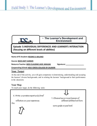 Name of FS Student: REGINE D. BALANO
Course: BSED UNIT EARNER
Resource Teacher: MISS CLAUDINE JADE JARALBA Signature: ___________________
Cooperating School: HOLY CROSS COLLEGE OF CALINAN
Your Target
At the end of this activity, you will gain competence in determining, understanding and acceping
the learners’ diverse backgrounds; and in relating the learners’ background to their performance
in the classroom.
Your Map
To reach your target, do the following tasks:
4.4
• The Learner's Development and
Environment
FS1Field Study
4. Write a narrative report and a brief
1. Observe two or more learners of
reflection on your experience. different abilities but from
the
same grade or year level.
Episode 5:INDIVIDUAL DIFFERENCES AND LEARNER’S INTERACTION
(focusing on different levels of abilities)
 