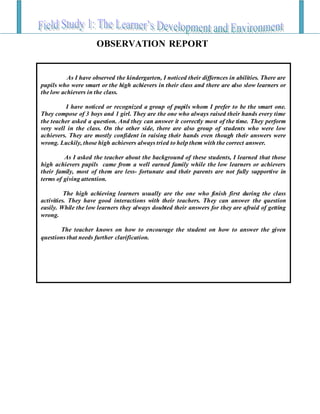 As I have observed the kindergarten, I noticed their differnces in abilities. There are
pupils who were smart or the high achievers in their class and there are also slow learners or
the low achievers in the class.
I have noticed or recognized a group of pupils whom I prefer to be the smart one.
They compose of 3 boys and 1 girl. They are the one who always raised their hands every time
the teacher asked a question. And they can answer it correctly most of the time. They perform
very well in the class. On the other side, there are also group of students who were low
achievers. They are mostly confident in raising their hands even though their answers were
wrong. Luckily, those high achievers always tried to help them with the correct answer.
As I asked the teacher about the background of these students, I learned that those
high achievers pupils came from a well earned family while the low learners or achievers
their family, most of them are less- fortunate and their parents are not fully supportive in
terms of giving attention.
The high achieving learners usually are the one who finish first during the class
activities. They have good interactions with their teachers. They can answer the question
easily. While the low learners they always doubted their answers for they are afraid of getting
wrong.
The teacher knows on how to encourage the student on how to answer the given
questions that needs further clarification.
OBSERVATION REPORT
 