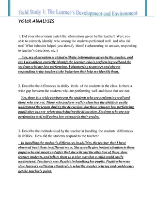YOUR ANALYSIS
1. Did your observation match the information given by the teacher? Were you
able to correctly identify who among the students performed well and who did
not? What behavior helped you identify them? (volunteering to answer, responding
to teacher’s directions, etc.)
Yes, myobservation matched withthe information givenbythe teacher, and
yes I wasableto correctly identifythe learnerwho is performing welland the
students who are less performing. Volunteeringto answerand always
responding to the teacher is the behaviorsthat help meidentifythem.
2. Describe the differences in ability levels of the students in the class. Is there a
wide gap between the students who are performing well and those that are not.
Yes, there is a widegapbetween the students whoare performing welland
those who are not. Those who perform well in classhas the abilityto easily
understand the lesson during the discussion, butthose who are low performing
pupilsthey cannot relate muchduring the discussion. Students whoare not
performing wellwill gain a low averagein their grades.
3. Describe the methods used by the teacher in handling the students’ differences
in abilities. How did the students respond to the teacher?
In handlingthe student’s differences in abilities, the teacher that I have
observed treat them in different ways. She usuallygiveinstantattention to those
pupilswhoare smartand after that she willcall the attention of those slow
learner students, and talk to them in a nice waythat a child could easily
understand. Teacheris very flexiblein handlingher pupils. Pupilswhowere
slow learners willlisten attentivelyto whatthe teacher willsayand could easily
get the teacher’s point.
 