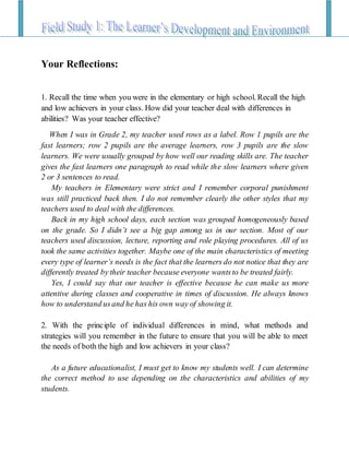 Your Reflections:
1. Recall the time when you were in the elementary or high school. Recall the high
and low achievers in your class. How did your teacher deal with differences in
abilities? Was your teacher effective?
When I was in Grade 2, my teacher used rows as a label. Row 1 pupils are the
fast learners; row 2 pupils are the average learners, row 3 pupils are the slow
learners. We were usually grouped by how well our reading skills are. The teacher
gives the fast learners one paragraph to read while the slow learners where given
2 or 3 sentences to read.
My teachers in Elementary were strict and I remember corporal punishment
was still practiced back then. I do not remember clearly the other styles that my
teachers used to deal with the differences.
Back in my high school days, each section was grouped homogeneously based
on the grade. So I didn’t see a big gap among us in our section. Most of our
teachers used discussion, lecture, reporting and role playing procedures. All of us
took the same activities together. Maybe one of the main characteristics of meeting
every type of learner’s needs is the fact that the learners do not notice that they are
differently treated by their teacher because everyone wantsto be treated fairly.
Yes, I could say that our teacher is effective because he can make us more
attentive during classes and cooperative in times of discussion. He always knows
how to understand usand he has his own way of showing it.
2. With the principle of individual differences in mind, what methods and
strategies will you remember in the future to ensure that you will be able to meet
the needs of both the high and low achievers in your class?
As a future educationalist, I must get to know my students well. I can determine
the correct method to use depending on the characteristics and abilities of my
students.
 