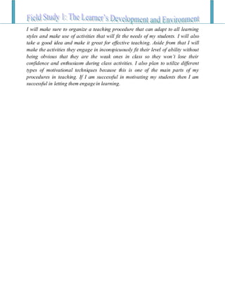 I will make sure to organize a teaching procedure that can adapt to all learning
styles and make use of activities that will fit the needs of my students. I will also
take a good idea and make it great for effective teaching. Aside from that I will
make the activities they engage in inconspicuously fit their level of ability without
being obvious that they are the weak ones in class so they won’t lose their
confidence and enthusiasm during class activities. I also plan to utilize different
types of motivational techniques because this is one of the main parts of my
procedures in teaching. If I am successful in motivating my students then I am
successful in letting them engagein learning.
 