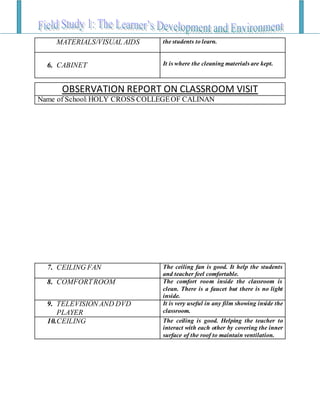 MATERIALS/VISUAL AIDS the students to learn.
6. CABINET It is where the cleaning materials are kept.
7. CEILING FAN The ceiling fan is good. It help the students
and teacher feel comfortable.
8. COMFORTROOM The comfort room inside the classroom is
clean. There is a faucet but there is no light
inside.
9. TELEVISION AND DVD
PLAYER
It is very useful in any film showing inside the
classroom.
10.CEILING The ceiling is good. Helping the teacher to
interact with each other by covering the inner
surface of the roof to maintain ventilation.
OBSERVATION REPORT ON CLASSROOM VISIT
Name of School: HOLY CROSS COLLEGEOF CALINAN
 