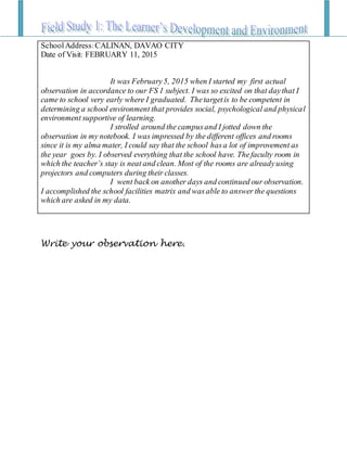 Write your observation here.
SchoolAddress: CALINAN, DAVAO CITY
Date of Visit: FEBRUARY 11, 2015
It was February5, 2015 when I started my first actual
observation in accordance to our FS 1 subject. I was so excited on that daythat I
came to school very early where I graduated. Thetargetis to be competent in
determining a school environment that provides social, psychological and physical
environment supportive of learning.
I strolled around the campusand I jotted down the
observation in my notebook. I was impressed by the different offices and rooms
since it is my alma mater, I could say that the school hasa lot of improvement as
the year goes by. I observed everything that the school have. Thefaculty room in
which the teacher’s stay is neat and clean. Most of the rooms are alreadyusing
projectors and computers during their classes.
I went back on another days and continued our observation.
I accomplished the school facilities matrix and wasable to answer the questions
which are asked in my data.
 