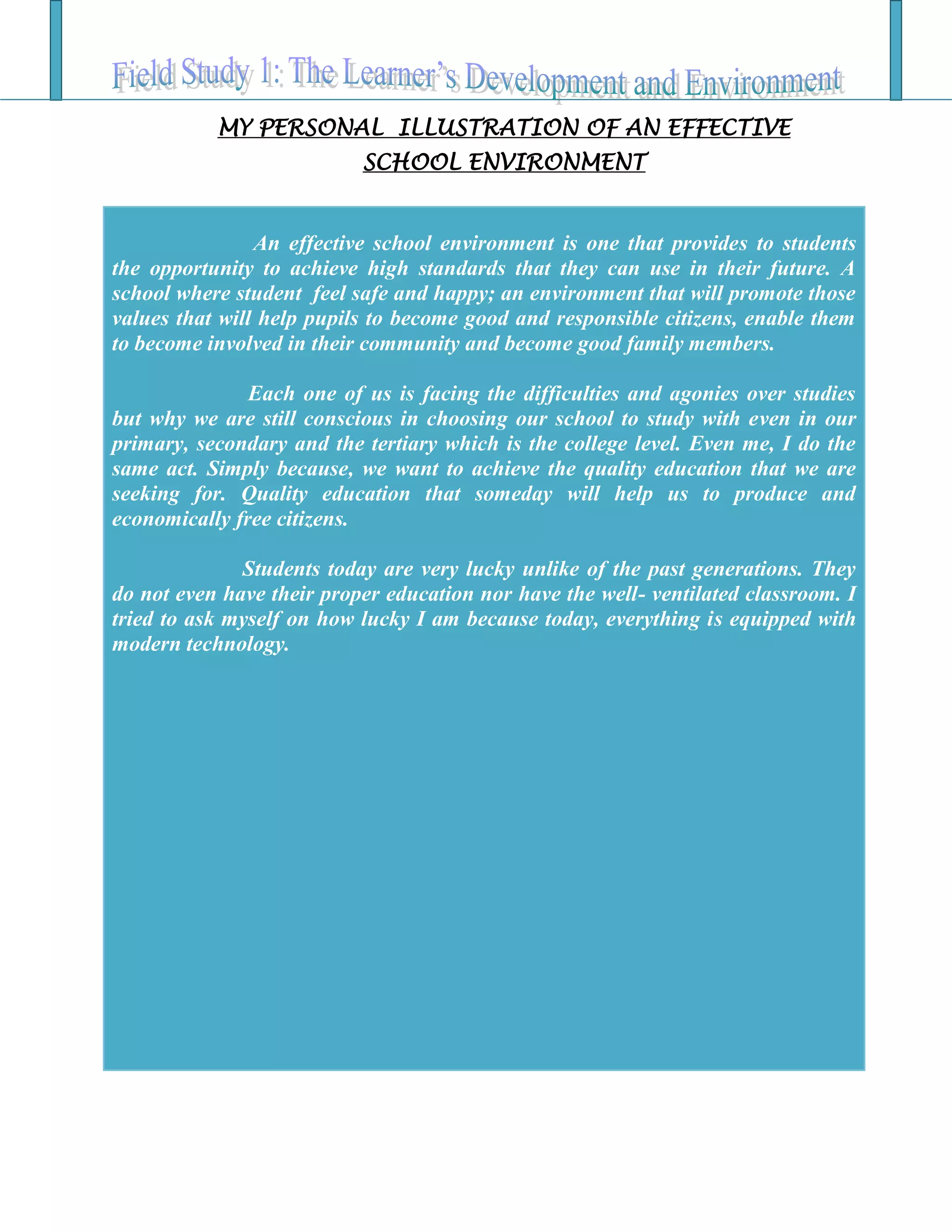 MY PERSONAL ILLUSTRATION OF AN EFFECTIVE
SCHOOL ENVIRONMENT
An effective school environment is one that provides to students
the opportunity to achieve high standards that they can use in their future. A
school where student feel safe and happy; an environment that will promote those
values that will help pupils to become good and responsible citizens, enable them
to become involved in their community and become good family members.
Each one of us is facing the difficulties and agonies over studies
but why we are still conscious in choosing our school to study with even in our
primary, secondary and the tertiary which is the college level. Even me, I do the
same act. Simply because, we want to achieve the quality education that we are
seeking for. Quality education that someday will help us to produce and
economically free citizens.
Students today are very lucky unlike of the past generations. They
do not even have their proper education nor have the well- ventilated classroom. I
tried to ask myself on how lucky I am because today, everything is equipped with
modern technology.
 