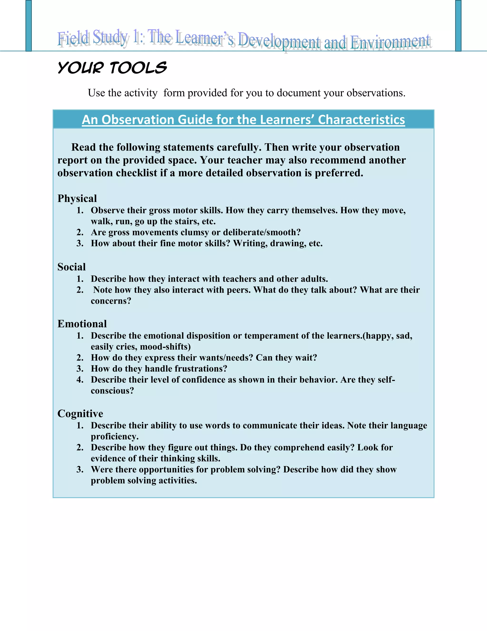 Your TOOLS
Use the activity form provided for you to document your observations.
An Observation Guide for the Learners’ Characteristics
Read the following statements carefully. Then write your observation
report on the provided space. Your teacher may also recommend another
observation checklist if a more detailed observation is preferred.
Physical
1. Observe their gross motor skills. How they carry themselves. How they move,
walk, run, go up the stairs, etc.
2. Are gross movements clumsy or deliberate/smooth?
3. How about their fine motor skills? Writing, drawing, etc.
Social
1. Describe how they interact with teachers and other adults.
2. Note how they also interact with peers. What do they talk about? What are their
concerns?
Emotional
1. Describe the emotional disposition or temperament of the learners.(happy, sad,
easily cries, mood-shifts)
2. How do they express their wants/needs? Can they wait?
3. How do they handle frustrations?
4. Describe their level of confidence as shown in their behavior. Are they self-
conscious?
Cognitive
1. Describe their ability to use words to communicate their ideas. Note their language
proficiency.
2. Describe how they figure out things. Do they comprehend easily? Look for
evidence of their thinking skills.
3. Were there opportunities for problem solving? Describe how did they show
problem solving activities.
 
