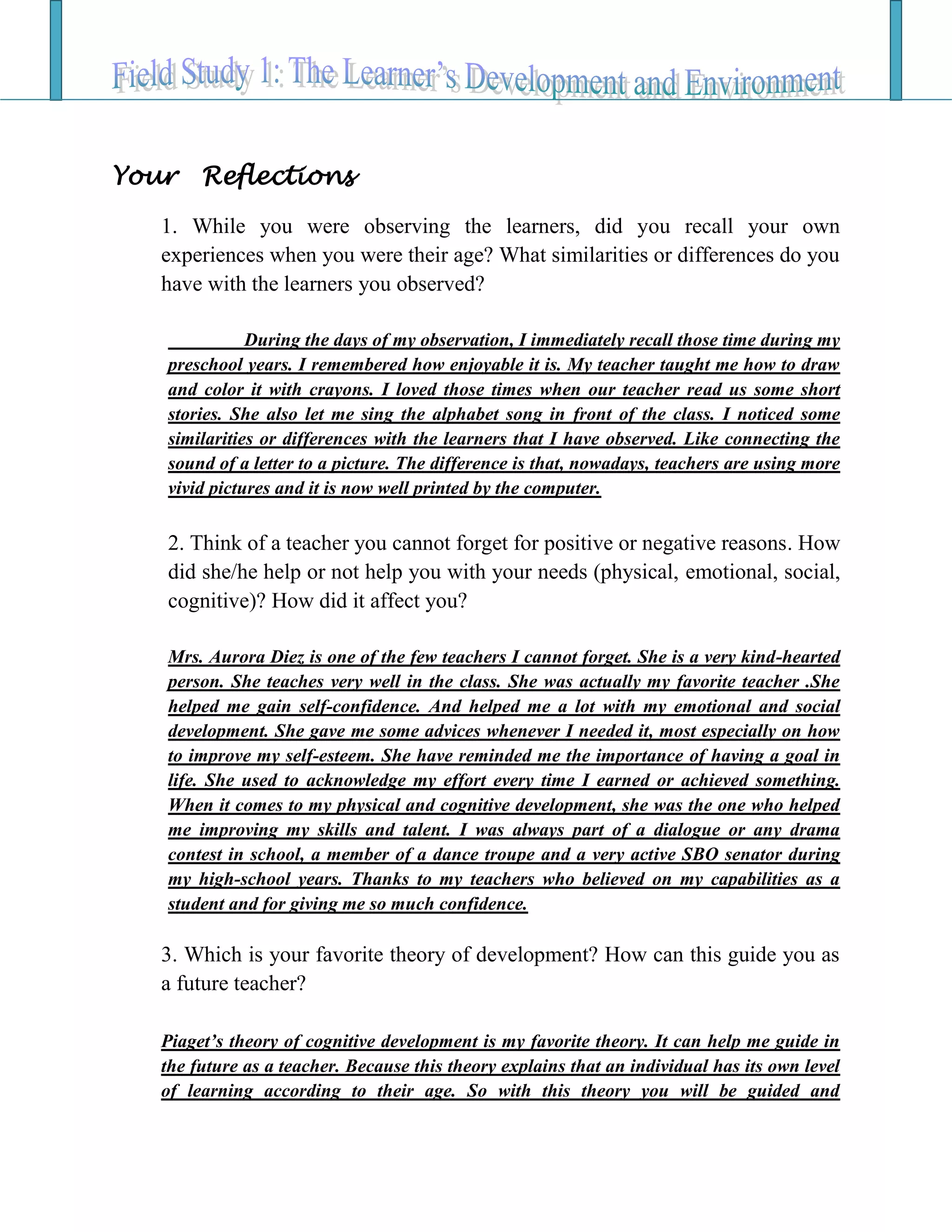 Your Reflections
1. While you were observing the learners, did you recall your own
experiences when you were their age? What similarities or differences do you
have with the learners you observed?
During the days of my observation, I immediately recall those time during my
preschool years. I remembered how enjoyable it is. My teacher taught me how to draw
and color it with crayons. I loved those times when our teacher read us some short
stories. She also let me sing the alphabet song in front of the class. I noticed some
similarities or differences with the learners that I have observed. Like connecting the
sound of a letter to a picture. The difference is that, nowadays, teachers are using more
vivid pictures and it is now well printed by the computer.
2. Think of a teacher you cannot forget for positive or negative reasons. How
did she/he help or not help you with your needs (physical, emotional, social,
cognitive)? How did it affect you?
Mrs. Aurora Diez is one of the few teachers I cannot forget. She is a very kind-hearted
person. She teaches very well in the class. She was actually my favorite teacher .She
helped me gain self-confidence. And helped me a lot with my emotional and social
development. She gave me some advices whenever I needed it, most especially on how
to improve my self-esteem. She have reminded me the importance of having a goal in
life. She used to acknowledge my effort every time I earned or achieved something.
When it comes to my physical and cognitive development, she was the one who helped
me improving my skills and talent. I was always part of a dialogue or any drama
contest in school, a member of a dance troupe and a very active SBO senator during
my high-school years. Thanks to my teachers who believed on my capabilities as a
student and for giving me so much confidence.
3. Which is your favorite theory of development? How can this guide you as
a future teacher?
Piaget’s theory of cognitive development is my favorite theory. It can help me guide in
the future as a teacher. Because this theory explains that an individual has its own level
of learning according to their age. So with this theory you will be guided and
 