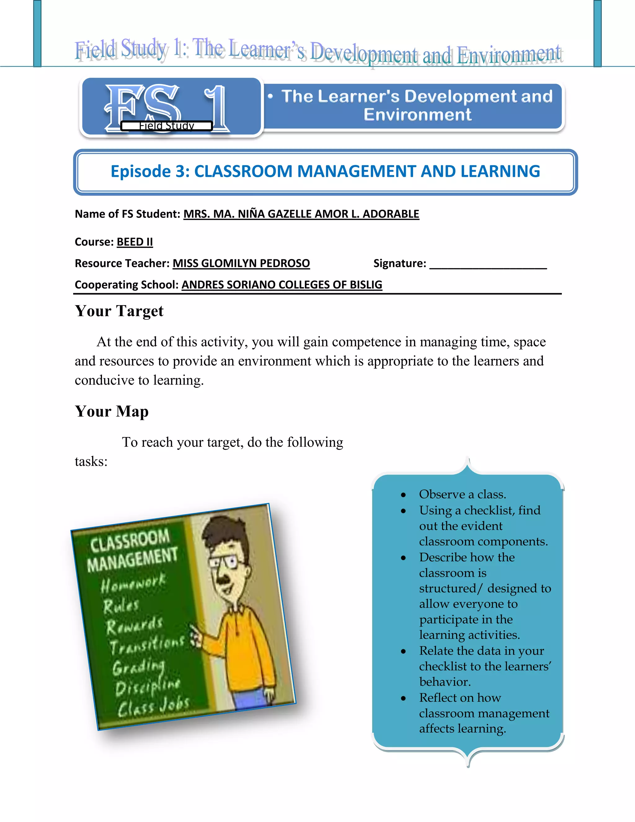 Name of FS Student: MRS. MA. NIÑA GAZELLE AMOR L. ADORABLE
Course: BEED II
Resource Teacher: MISS GLOMILYN PEDROSO Signature: ___________________
Cooperating School: ANDRES SORIANO COLLEGES OF BISLIG
Your Target
At the end of this activity, you will gain competence in managing time, space
and resources to provide an environment which is appropriate to the learners and
conducive to learning.
Your Map
To reach your target, do the following
tasks:
Field Study
Episode 3: CLASSROOM MANAGEMENT AND LEARNING
Observe a class.
Using a checklist, find
out the evident
classroom components.
Describe how the
classroom is
structured/ designed to
allow everyone to
participate in the
learning activities.
Relate the data in your
checklist to the learners’
behavior.
Reflect on how
classroom management
affects learning.
 