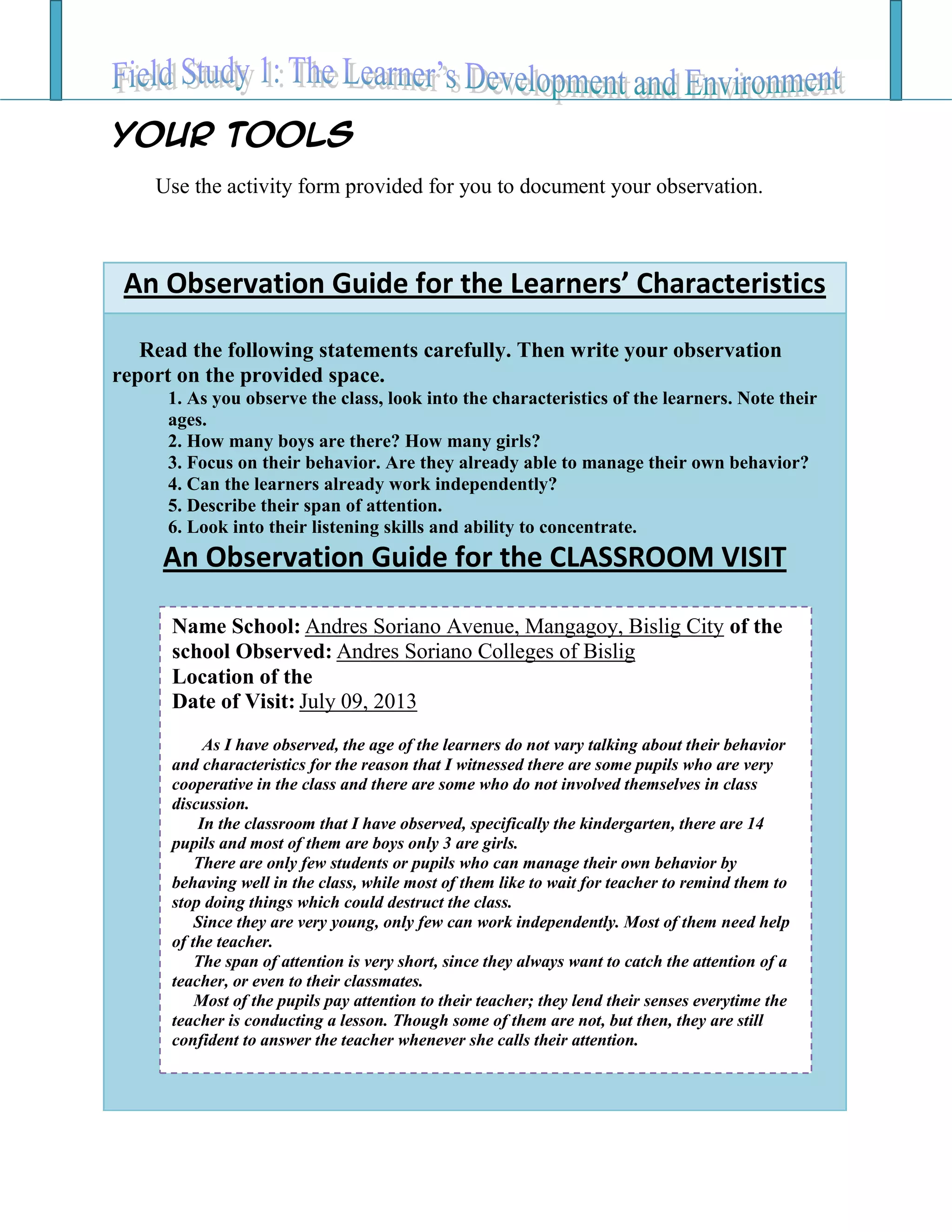 Your TOOLS
Use the activity form provided for you to document your observation.
An Observation Guide for the Learners’ Characteristics
Read the following statements carefully. Then write your observation
report on the provided space.
1. As you observe the class, look into the characteristics of the learners. Note their
ages.
2. How many boys are there? How many girls?
3. Focus on their behavior. Are they already able to manage their own behavior?
4. Can the learners already work independently?
5. Describe their span of attention.
6. Look into their listening skills and ability to concentrate.
An Observation Guide for the CLASSROOM VISIT
Name School: Andres Soriano Avenue, Mangagoy, Bislig City of the
school Observed: Andres Soriano Colleges of Bislig
Location of the
Date of Visit: July 09, 2013
As I have observed, the age of the learners do not vary talking about their behavior
and characteristics for the reason that I witnessed there are some pupils who are very
cooperative in the class and there are some who do not involved themselves in class
discussion.
In the classroom that I have observed, specifically the kindergarten, there are 14
pupils and most of them are boys only 3 are girls.
There are only few students or pupils who can manage their own behavior by
behaving well in the class, while most of them like to wait for teacher to remind them to
stop doing things which could destruct the class.
Since they are very young, only few can work independently. Most of them need help
of the teacher.
The span of attention is very short, since they always want to catch the attention of a
teacher, or even to their classmates.
Most of the pupils pay attention to their teacher; they lend their senses everytime the
teacher is conducting a lesson. Though some of them are not, but then, they are still
confident to answer the teacher whenever she calls their attention.
 