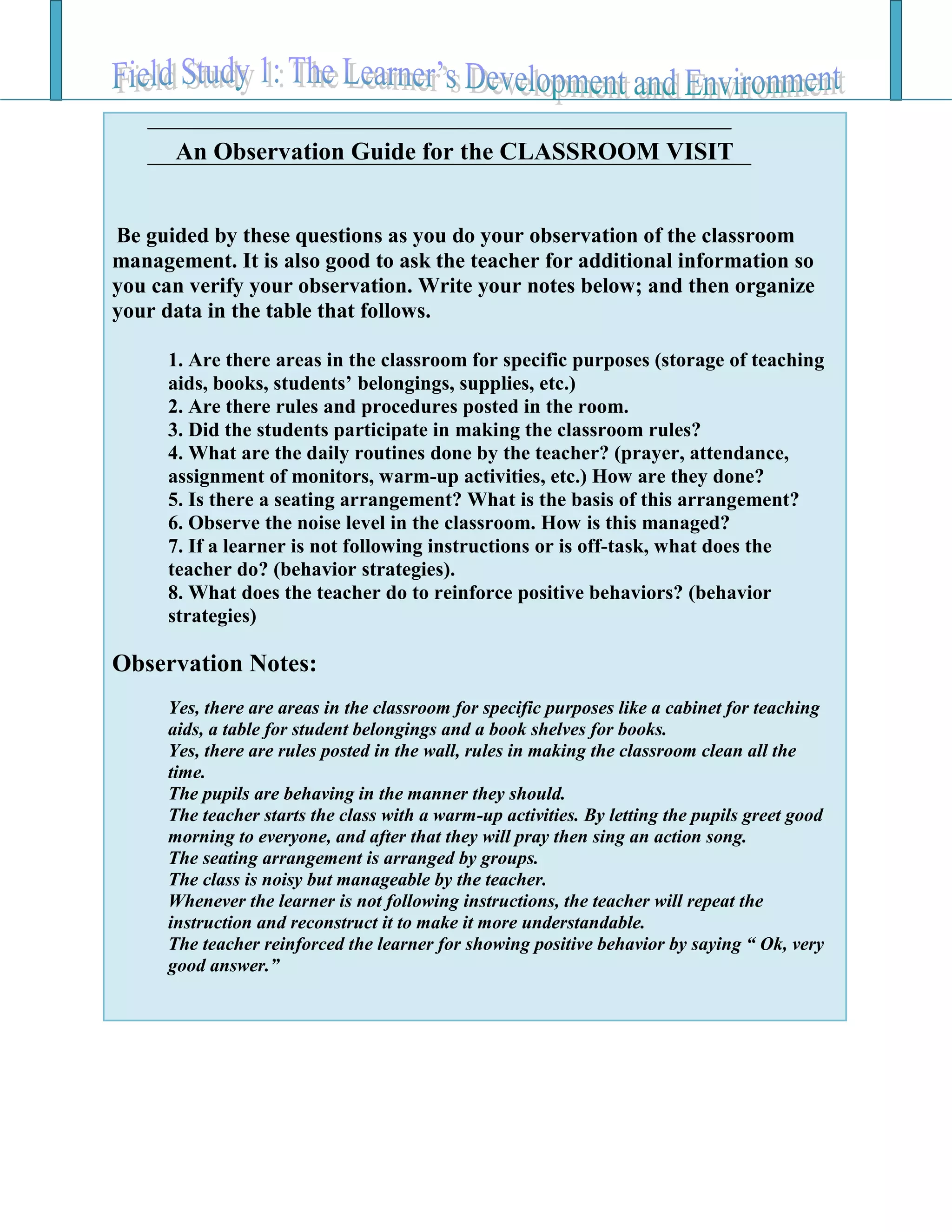 An Observation Guide for the CLASSROOM VISIT
Be guided by these questions as you do your observation of the classroom
management. It is also good to ask the teacher for additional information so
you can verify your observation. Write your notes below; and then organize
your data in the table that follows.
1. Are there areas in the classroom for specific purposes (storage of teaching
aids, books, students’ belongings, supplies, etc.)
2. Are there rules and procedures posted in the room.
3. Did the students participate in making the classroom rules?
4. What are the daily routines done by the teacher? (prayer, attendance,
assignment of monitors, warm-up activities, etc.) How are they done?
5. Is there a seating arrangement? What is the basis of this arrangement?
6. Observe the noise level in the classroom. How is this managed?
7. If a learner is not following instructions or is off-task, what does the
teacher do? (behavior strategies).
8. What does the teacher do to reinforce positive behaviors? (behavior
strategies)
Observation Notes:
Yes, there are areas in the classroom for specific purposes like a cabinet for teaching
aids, a table for student belongings and a book shelves for books.
Yes, there are rules posted in the wall, rules in making the classroom clean all the
time.
The pupils are behaving in the manner they should.
The teacher starts the class with a warm-up activities. By letting the pupils greet good
morning to everyone, and after that they will pray then sing an action song.
The seating arrangement is arranged by groups.
The class is noisy but manageable by the teacher.
Whenever the learner is not following instructions, the teacher will repeat the
instruction and reconstruct it to make it more understandable.
The teacher reinforced the learner for showing positive behavior by saying “ Ok, very
good answer.”
 