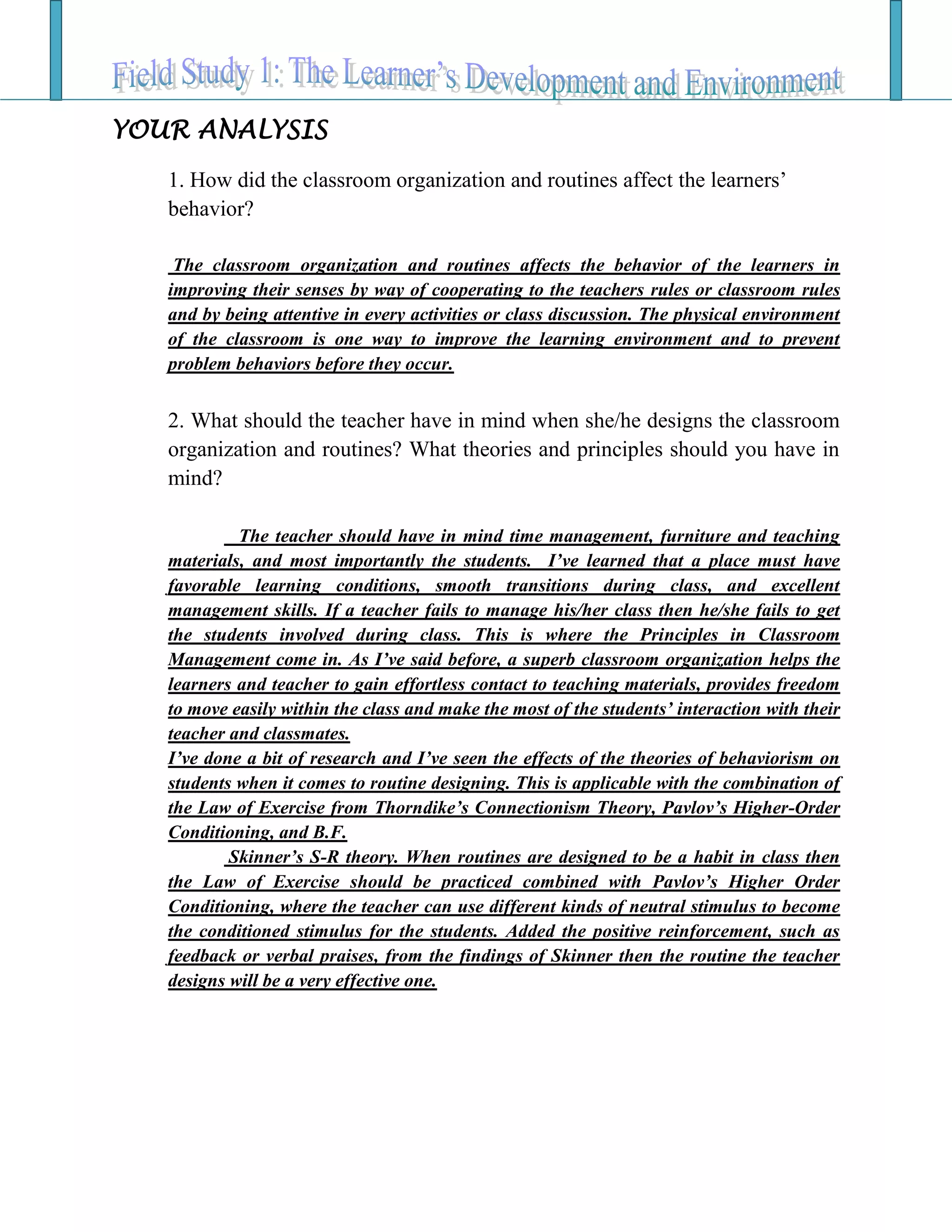 YOUR ANALYSIS
1. How did the classroom organization and routines affect the learners’
behavior?
The classroom organization and routines affects the behavior of the learners in
improving their senses by way of cooperating to the teachers rules or classroom rules
and by being attentive in every activities or class discussion. The physical environment
of the classroom is one way to improve the learning environment and to prevent
problem behaviors before they occur.
2. What should the teacher have in mind when she/he designs the classroom
organization and routines? What theories and principles should you have in
mind?
The teacher should have in mind time management, furniture and teaching
materials, and most importantly the students. I’ve learned that a place must have
favorable learning conditions, smooth transitions during class, and excellent
management skills. If a teacher fails to manage his/her class then he/she fails to get
the students involved during class. This is where the Principles in Classroom
Management come in. As I’ve said before, a superb classroom organization helps the
learners and teacher to gain effortless contact to teaching materials, provides freedom
to move easily within the class and make the most of the students’ interaction with their
teacher and classmates.
I’ve done a bit of research and I’ve seen the effects of the theories of behaviorism on
students when it comes to routine designing. This is applicable with the combination of
the Law of Exercise from Thorndike’s Connectionism Theory, Pavlov’s Higher-Order
Conditioning, and B.F.
Skinner’s S-R theory. When routines are designed to be a habit in class then
the Law of Exercise should be practiced combined with Pavlov’s Higher Order
Conditioning, where the teacher can use different kinds of neutral stimulus to become
the conditioned stimulus for the students. Added the positive reinforcement, such as
feedback or verbal praises, from the findings of Skinner then the routine the teacher
designs will be a very effective one.
 