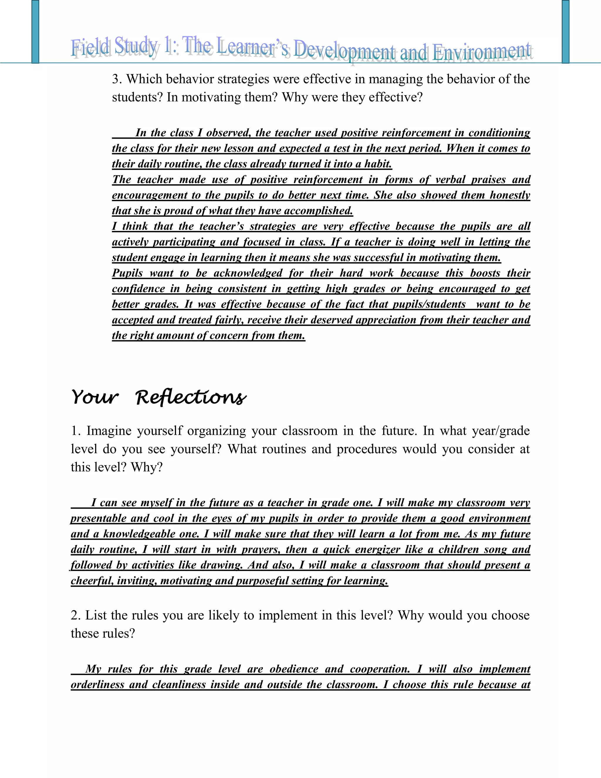 3. Which behavior strategies were effective in managing the behavior of the
students? In motivating them? Why were they effective?
In the class I observed, the teacher used positive reinforcement in conditioning
the class for their new lesson and expected a test in the next period. When it comes to
their daily routine, the class already turned it into a habit.
The teacher made use of positive reinforcement in forms of verbal praises and
encouragement to the pupils to do better next time. She also showed them honestly
that she is proud of what they have accomplished.
I think that the teacher’s strategies are very effective because the pupils are all
actively participating and focused in class. If a teacher is doing well in letting the
student engage in learning then it means she was successful in motivating them.
Pupils want to be acknowledged for their hard work because this boosts their
confidence in being consistent in getting high grades or being encouraged to get
better grades. It was effective because of the fact that pupils/students want to be
accepted and treated fairly, receive their deserved appreciation from their teacher and
the right amount of concern from them.
Your Reflections
1. Imagine yourself organizing your classroom in the future. In what year/grade
level do you see yourself? What routines and procedures would you consider at
this level? Why?
I can see myself in the future as a teacher in grade one. I will make my classroom very
presentable and cool in the eyes of my pupils in order to provide them a good environment
and a knowledgeable one. I will make sure that they will learn a lot from me. As my future
daily routine, I will start in with prayers, then a quick energizer like a children song and
followed by activities like drawing. And also, I will make a classroom that should present a
cheerful, inviting, motivating and purposeful setting for learning.
2. List the rules you are likely to implement in this level? Why would you choose
these rules?
My rules for this grade level are obedience and cooperation. I will also implement
orderliness and cleanliness inside and outside the classroom. I choose this rule because at
 