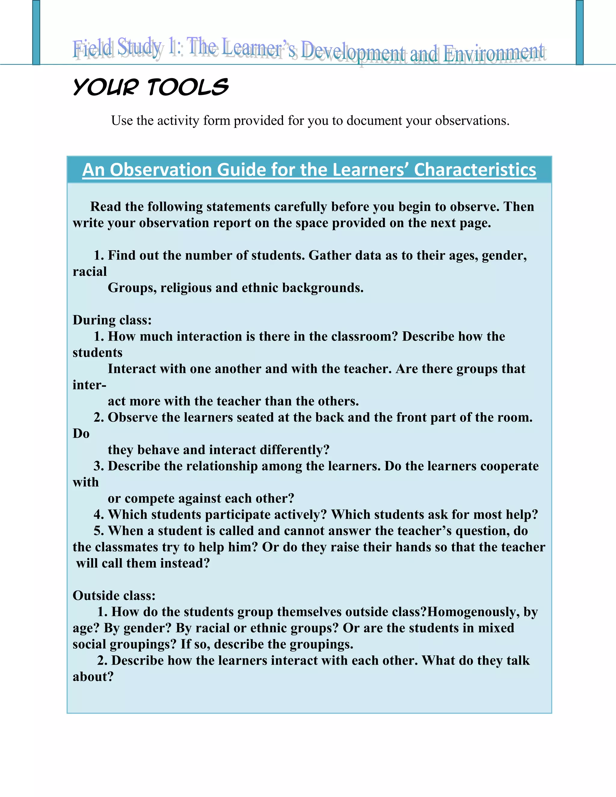 Your TOOLS
Use the activity form provided for you to document your observations.
An Observation Guide for the Learners’ Characteristics
Read the following statements carefully before you begin to observe. Then
write your observation report on the space provided on the next page.
1. Find out the number of students. Gather data as to their ages, gender,
racial
Groups, religious and ethnic backgrounds.
During class:
1. How much interaction is there in the classroom? Describe how the
students
Interact with one another and with the teacher. Are there groups that
inter-
act more with the teacher than the others.
2. Observe the learners seated at the back and the front part of the room.
Do
they behave and interact differently?
3. Describe the relationship among the learners. Do the learners cooperate
with
or compete against each other?
4. Which students participate actively? Which students ask for most help?
5. When a student is called and cannot answer the teacher’s question, do
the classmates try to help him? Or do they raise their hands so that the teacher
will call them instead?
Outside class:
1. How do the students group themselves outside class?Homogenously, by
age? By gender? By racial or ethnic groups? Or are the students in mixed
social groupings? If so, describe the groupings.
2. Describe how the learners interact with each other. What do they talk
about?
 