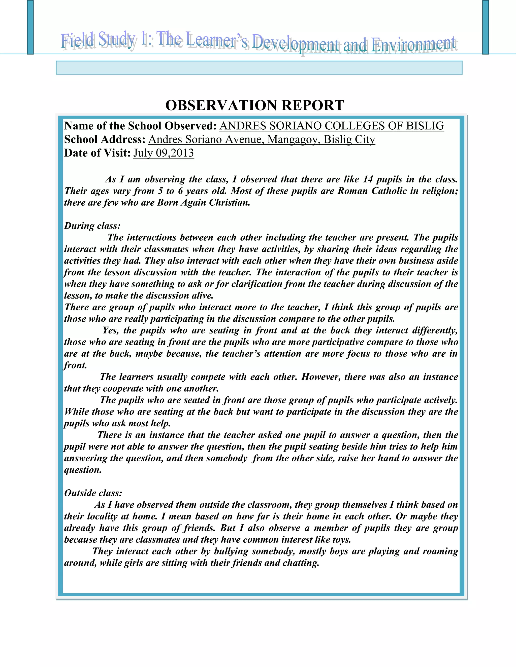 Name of the School Observed: ANDRES SORIANO COLLEGES OF BISLIG
School Address: Andres Soriano Avenue, Mangagoy, Bislig City
Date of Visit: July 09,2013
As I am observing the class, I observed that there are like 14 pupils in the class.
Their ages vary from 5 to 6 years old. Most of these pupils are Roman Catholic in religion;
there are few who are Born Again Christian.
During class:
The interactions between each other including the teacher are present. The pupils
interact with their classmates when they have activities, by sharing their ideas regarding the
activities they had. They also interact with each other when they have their own business aside
from the lesson discussion with the teacher. The interaction of the pupils to their teacher is
when they have something to ask or for clarification from the teacher during discussion of the
lesson, to make the discussion alive.
There are group of pupils who interact more to the teacher, I think this group of pupils are
those who are really participating in the discussion compare to the other pupils.
Yes, the pupils who are seating in front and at the back they interact differently,
those who are seating in front are the pupils who are more participative compare to those who
are at the back, maybe because, the teacher’s attention are more focus to those who are in
front.
The learners usually compete with each other. However, there was also an instance
that they cooperate with one another.
The pupils who are seated in front are those group of pupils who participate actively.
While those who are seating at the back but want to participate in the discussion they are the
pupils who ask most help.
There is an instance that the teacher asked one pupil to answer a question, then the
pupil were not able to answer the question, then the pupil seating beside him tries to help him
answering the question, and then somebody from the other side, raise her hand to answer the
question.
Outside class:
As I have observed them outside the classroom, they group themselves I think based on
their locality at home. I mean based on how far is their home in each other. Or maybe they
already have this group of friends. But I also observe a member of pupils they are group
because they are classmates and they have common interest like toys.
They interact each other by bullying somebody, mostly boys are playing and roaming
around, while girls are sitting with their friends and chatting.
OBSERVATION REPORT
 