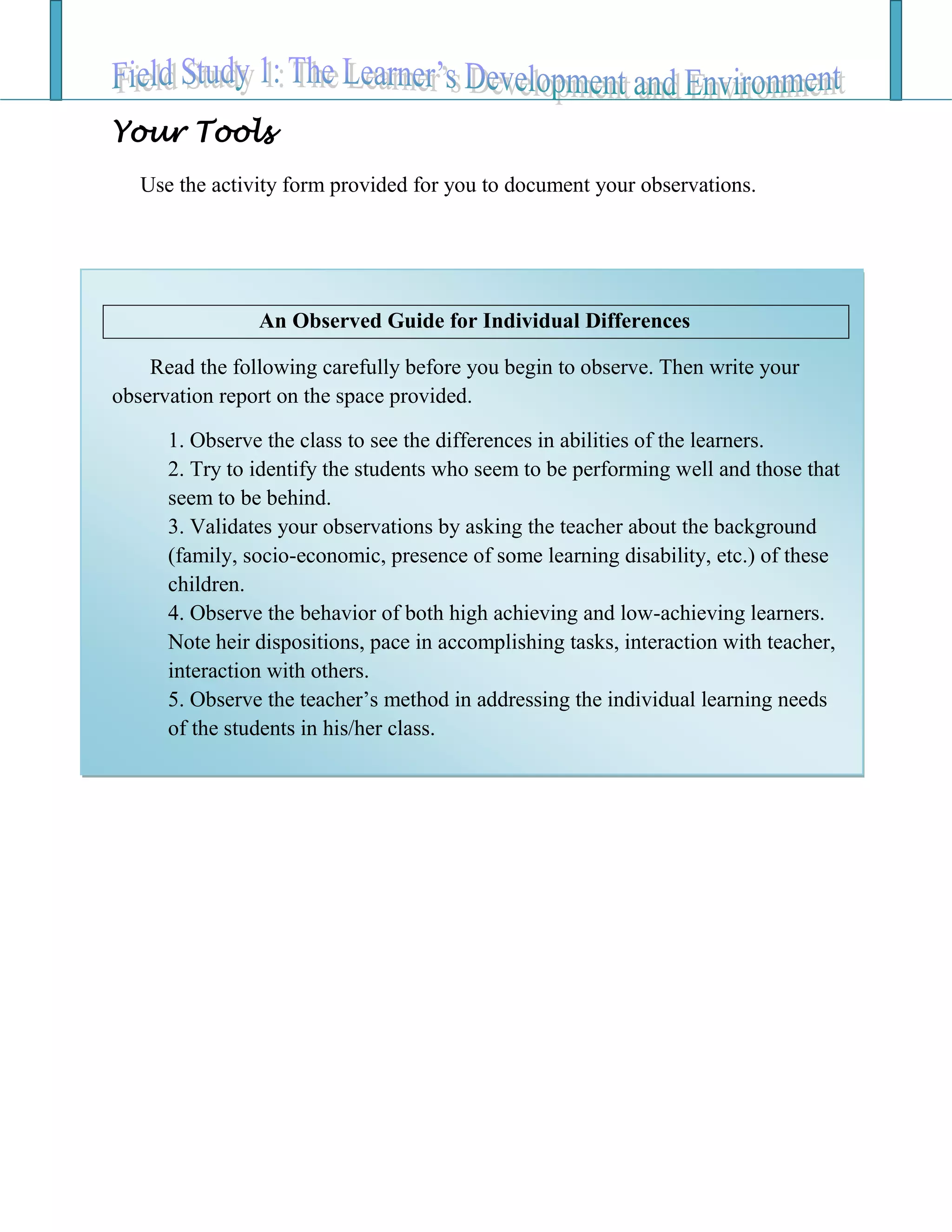 Your Tools
Use the activity form provided for you to document your observations.
An Observed Guide for Individual Differences
Read the following carefully before you begin to observe. Then write your
observation report on the space provided.
1. Observe the class to see the differences in abilities of the learners.
2. Try to identify the students who seem to be performing well and those that
seem to be behind.
3. Validates your observations by asking the teacher about the background
(family, socio-economic, presence of some learning disability, etc.) of these
children.
4. Observe the behavior of both high achieving and low-achieving learners.
Note heir dispositions, pace in accomplishing tasks, interaction with teacher,
interaction with others.
5. Observe the teacher’s method in addressing the individual learning needs
of the students in his/her class.
 