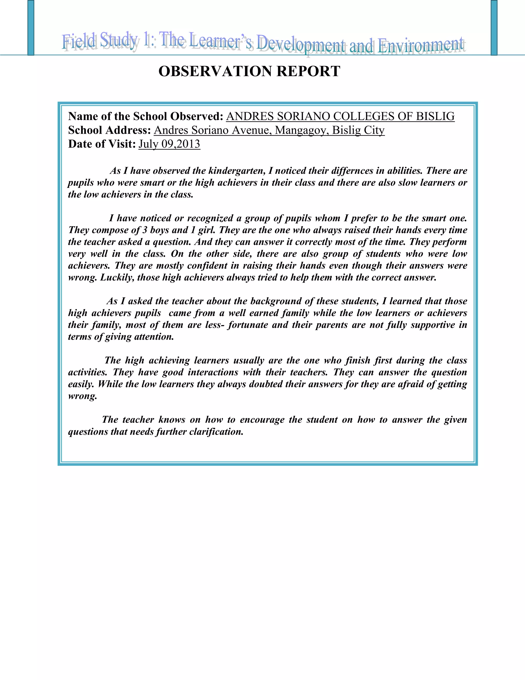 Name of the School Observed: ANDRES SORIANO COLLEGES OF BISLIG
School Address: Andres Soriano Avenue, Mangagoy, Bislig City
Date of Visit: July 09,2013
As I have observed the kindergarten, I noticed their differnces in abilities. There are
pupils who were smart or the high achievers in their class and there are also slow learners or
the low achievers in the class.
I have noticed or recognized a group of pupils whom I prefer to be the smart one.
They compose of 3 boys and 1 girl. They are the one who always raised their hands every time
the teacher asked a question. And they can answer it correctly most of the time. They perform
very well in the class. On the other side, there are also group of students who were low
achievers. They are mostly confident in raising their hands even though their answers were
wrong. Luckily, those high achievers always tried to help them with the correct answer.
As I asked the teacher about the background of these students, I learned that those
high achievers pupils came from a well earned family while the low learners or achievers
their family, most of them are less- fortunate and their parents are not fully supportive in
terms of giving attention.
The high achieving learners usually are the one who finish first during the class
activities. They have good interactions with their teachers. They can answer the question
easily. While the low learners they always doubted their answers for they are afraid of getting
wrong.
The teacher knows on how to encourage the student on how to answer the given
questions that needs further clarification.
OBSERVATION REPORT
 