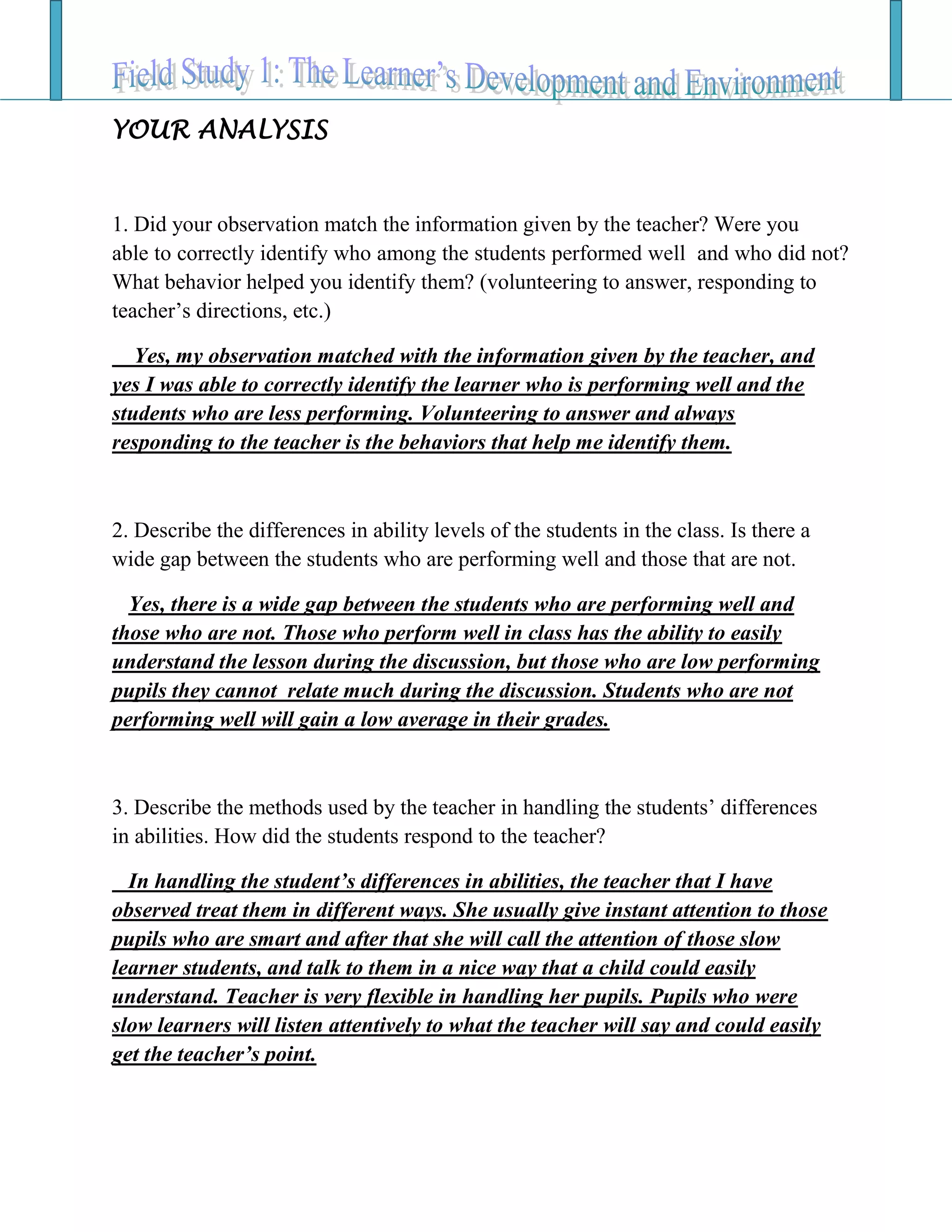 YOUR ANALYSIS
1. Did your observation match the information given by the teacher? Were you
able to correctly identify who among the students performed well and who did not?
What behavior helped you identify them? (volunteering to answer, responding to
teacher’s directions, etc.)
Yes, my observation matched with the information given by the teacher, and
yes I was able to correctly identify the learner who is performing well and the
students who are less performing. Volunteering to answer and always
responding to the teacher is the behaviors that help me identify them.
2. Describe the differences in ability levels of the students in the class. Is there a
wide gap between the students who are performing well and those that are not.
Yes, there is a wide gap between the students who are performing well and
those who are not. Those who perform well in class has the ability to easily
understand the lesson during the discussion, but those who are low performing
pupils they cannot relate much during the discussion. Students who are not
performing well will gain a low average in their grades.
3. Describe the methods used by the teacher in handling the students’ differences
in abilities. How did the students respond to the teacher?
In handling the student’s differences in abilities, the teacher that I have
observed treat them in different ways. She usually give instant attention to those
pupils who are smart and after that she will call the attention of those slow
learner students, and talk to them in a nice way that a child could easily
understand. Teacher is very flexible in handling her pupils. Pupils who were
slow learners will listen attentively to what the teacher will say and could easily
get the teacher’s point.
 