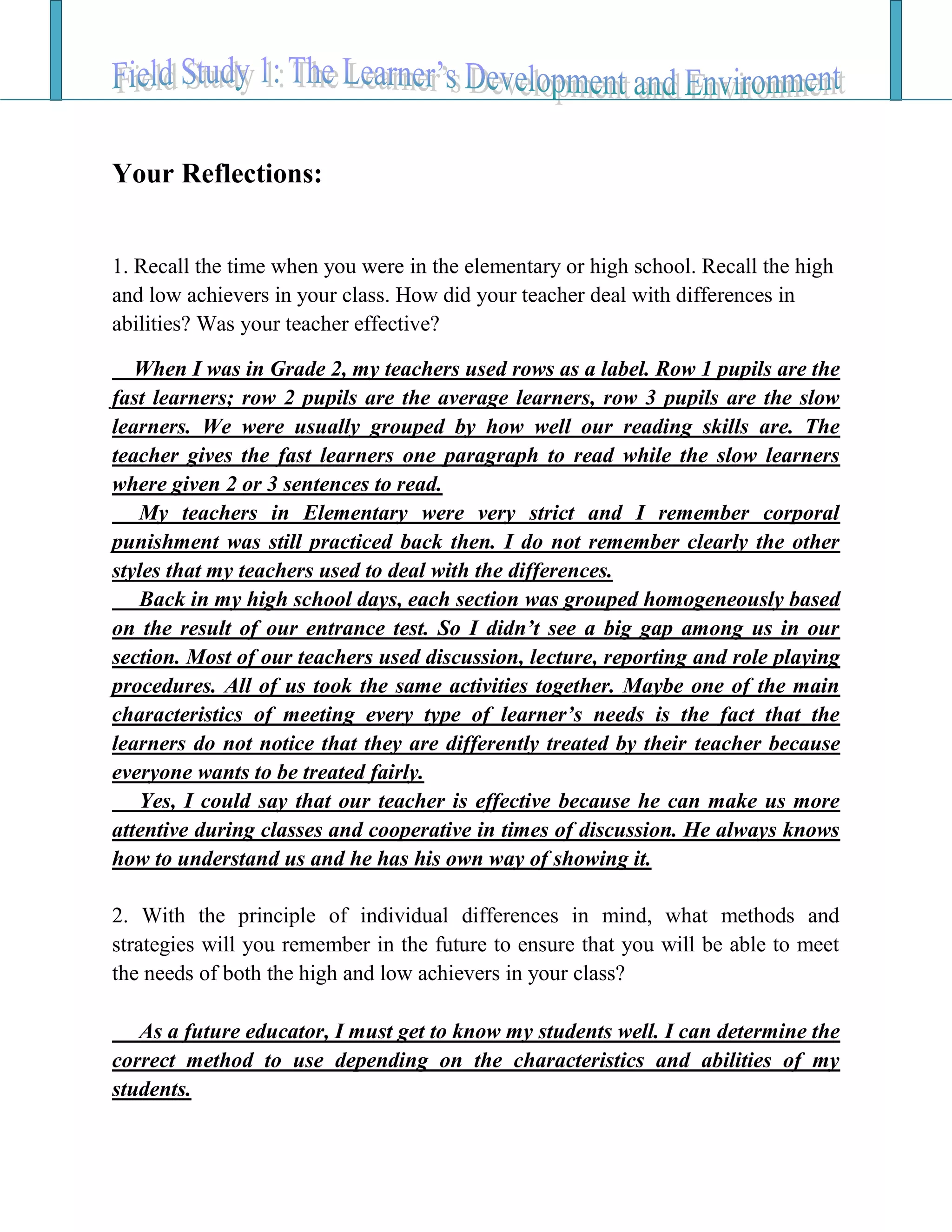Your Reflections:
1. Recall the time when you were in the elementary or high school. Recall the high
and low achievers in your class. How did your teacher deal with differences in
abilities? Was your teacher effective?
When I was in Grade 2, my teachers used rows as a label. Row 1 pupils are the
fast learners; row 2 pupils are the average learners, row 3 pupils are the slow
learners. We were usually grouped by how well our reading skills are. The
teacher gives the fast learners one paragraph to read while the slow learners
where given 2 or 3 sentences to read.
My teachers in Elementary were very strict and I remember corporal
punishment was still practiced back then. I do not remember clearly the other
styles that my teachers used to deal with the differences.
Back in my high school days, each section was grouped homogeneously based
on the result of our entrance test. So I didn’t see a big gap among us in our
section. Most of our teachers used discussion, lecture, reporting and role playing
procedures. All of us took the same activities together. Maybe one of the main
characteristics of meeting every type of learner’s needs is the fact that the
learners do not notice that they are differently treated by their teacher because
everyone wants to be treated fairly.
Yes, I could say that our teacher is effective because he can make us more
attentive during classes and cooperative in times of discussion. He always knows
how to understand us and he has his own way of showing it.
2. With the principle of individual differences in mind, what methods and
strategies will you remember in the future to ensure that you will be able to meet
the needs of both the high and low achievers in your class?
As a future educator, I must get to know my students well. I can determine the
correct method to use depending on the characteristics and abilities of my
students.
 