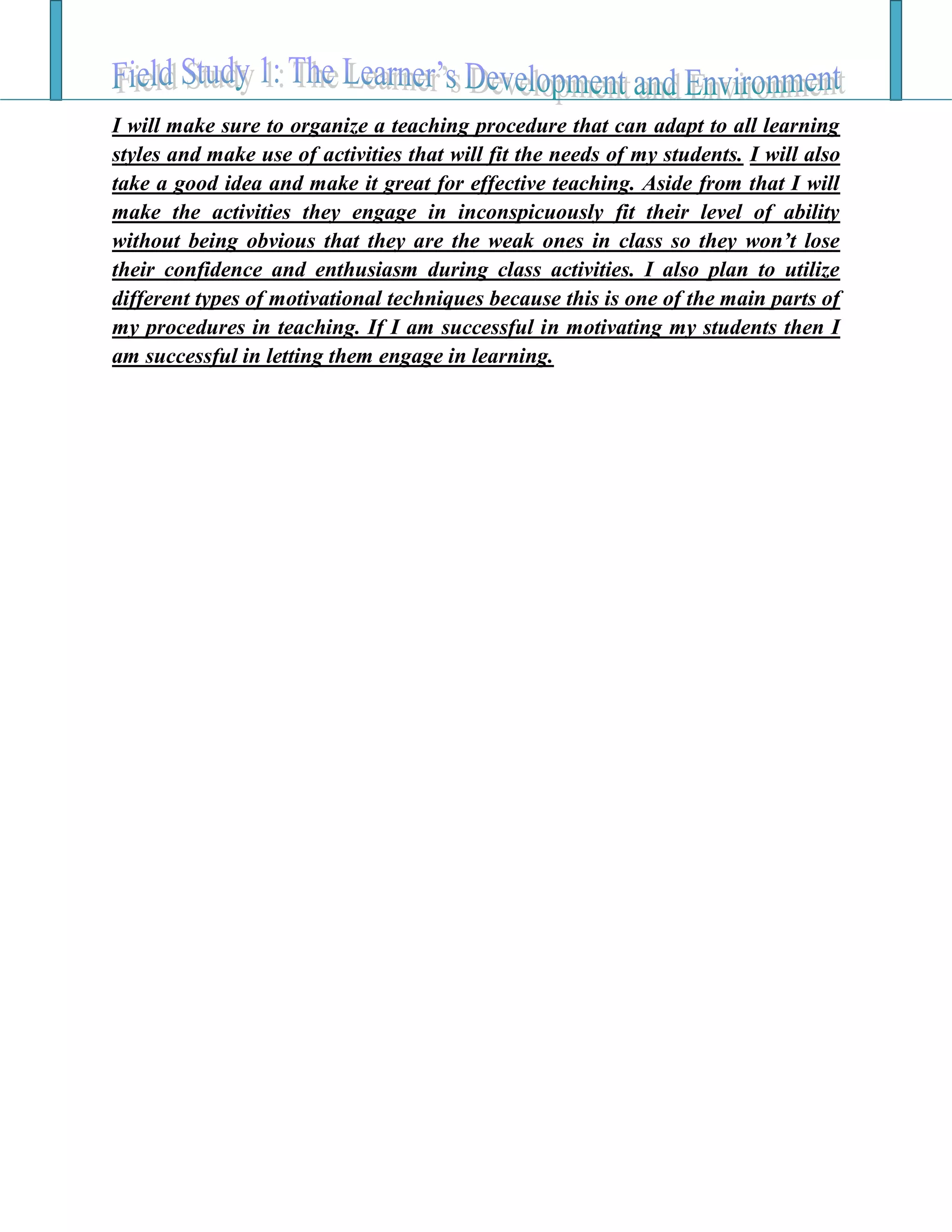 I will make sure to organize a teaching procedure that can adapt to all learning
styles and make use of activities that will fit the needs of my students. I will also
take a good idea and make it great for effective teaching. Aside from that I will
make the activities they engage in inconspicuously fit their level of ability
without being obvious that they are the weak ones in class so they won’t lose
their confidence and enthusiasm during class activities. I also plan to utilize
different types of motivational techniques because this is one of the main parts of
my procedures in teaching. If I am successful in motivating my students then I
am successful in letting them engage in learning.
 