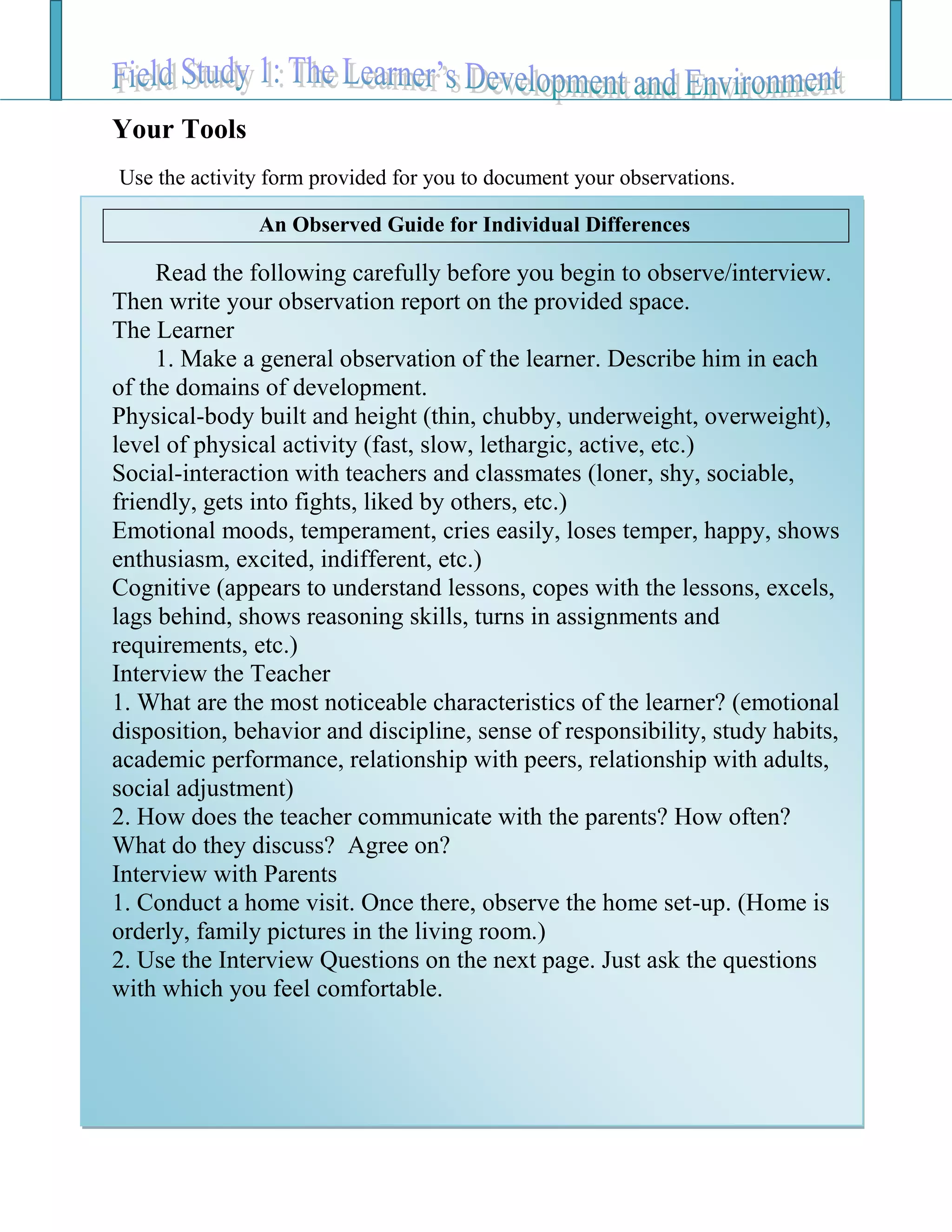 Your Tools
Use the activity form provided for you to document your observations.
An Observed Guide for Individual Differences
Read the following carefully before you begin to observe/interview.
Then write your observation report on the provided space.
The Learner
1. Make a general observation of the learner. Describe him in each
of the domains of development.
Physical-body built and height (thin, chubby, underweight, overweight),
level of physical activity (fast, slow, lethargic, active, etc.)
Social-interaction with teachers and classmates (loner, shy, sociable,
friendly, gets into fights, liked by others, etc.)
Emotional moods, temperament, cries easily, loses temper, happy, shows
enthusiasm, excited, indifferent, etc.)
Cognitive (appears to understand lessons, copes with the lessons, excels,
lags behind, shows reasoning skills, turns in assignments and
requirements, etc.)
Interview the Teacher
1. What are the most noticeable characteristics of the learner? (emotional
disposition, behavior and discipline, sense of responsibility, study habits,
academic performance, relationship with peers, relationship with adults,
social adjustment)
2. How does the teacher communicate with the parents? How often?
What do they discuss? Agree on?
Interview with Parents
1. Conduct a home visit. Once there, observe the home set-up. (Home is
orderly, family pictures in the living room.)
2. Use the Interview Questions on the next page. Just ask the questions
with which you feel comfortable.
 