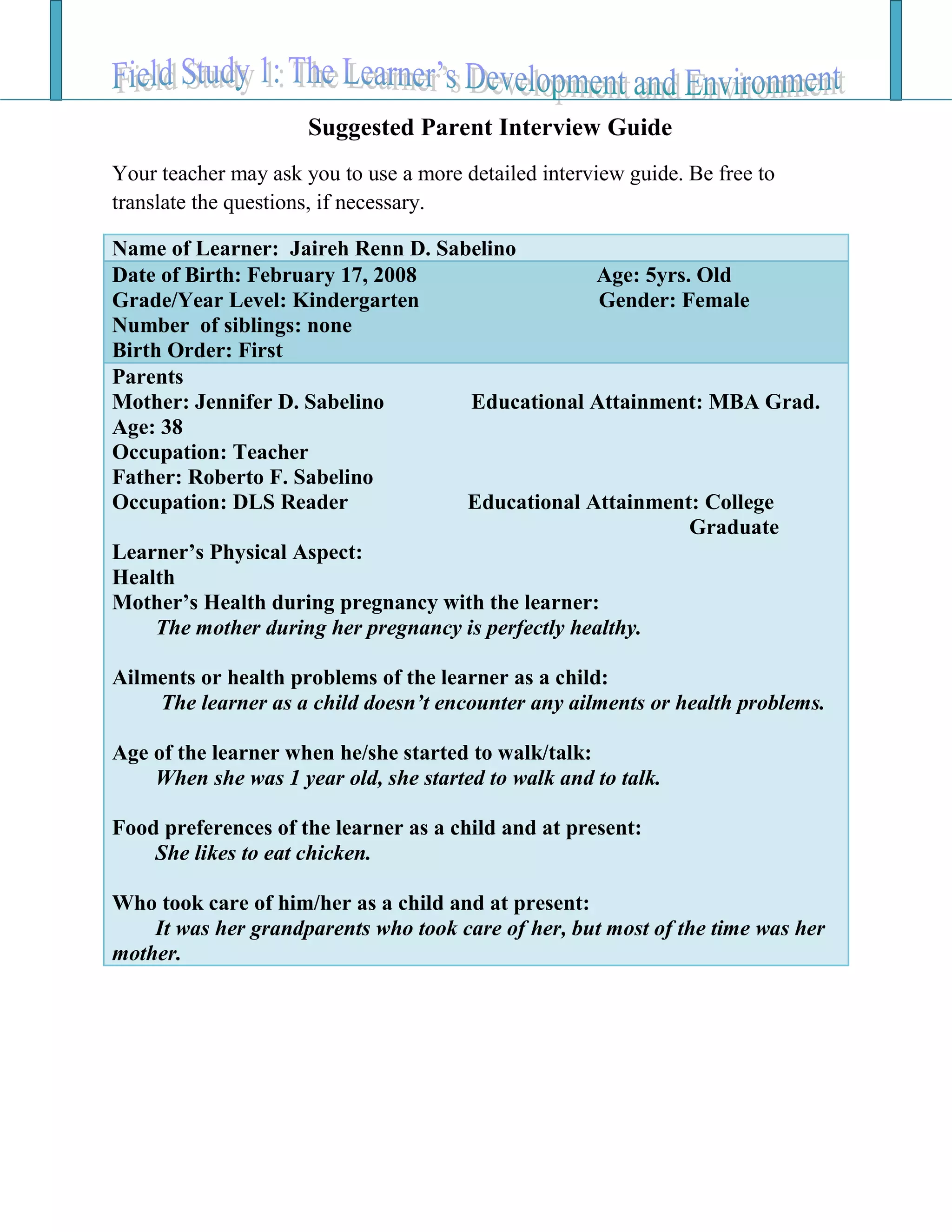 Suggested Parent Interview Guide
Your teacher may ask you to use a more detailed interview guide. Be free to
translate the questions, if necessary.
Name of Learner: Jaireh Renn D. Sabelino
Date of Birth: February 17, 2008 Age: 5yrs. Old
Grade/Year Level: Kindergarten Gender: Female
Number of siblings: none
Birth Order: First
Parents
Mother: Jennifer D. Sabelino Educational Attainment: MBA Grad.
Age: 38
Occupation: Teacher
Father: Roberto F. Sabelino
Occupation: DLS Reader Educational Attainment: College
Graduate
Learner’s Physical Aspect:
Health
Mother’s Health during pregnancy with the learner:
The mother during her pregnancy is perfectly healthy.
Ailments or health problems of the learner as a child:
The learner as a child doesn’t encounter any ailments or health problems.
Age of the learner when he/she started to walk/talk:
When she was 1 year old, she started to walk and to talk.
Food preferences of the learner as a child and at present:
She likes to eat chicken.
Who took care of him/her as a child and at present:
It was her grandparents who took care of her, but most of the time was her
mother.
 