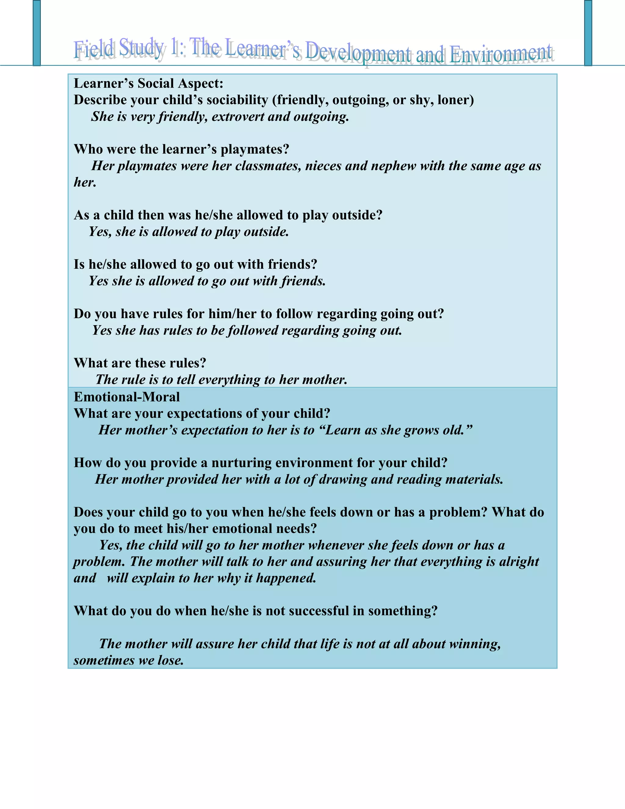 Learner’s Social Aspect:
Describe your child’s sociability (friendly, outgoing, or shy, loner)
She is very friendly, extrovert and outgoing.
Who were the learner’s playmates?
Her playmates were her classmates, nieces and nephew with the same age as
her.
As a child then was he/she allowed to play outside?
Yes, she is allowed to play outside.
Is he/she allowed to go out with friends?
Yes she is allowed to go out with friends.
Do you have rules for him/her to follow regarding going out?
Yes she has rules to be followed regarding going out.
What are these rules?
The rule is to tell everything to her mother.
Emotional-Moral
What are your expectations of your child?
Her mother’s expectation to her is to “Learn as she grows old.”
How do you provide a nurturing environment for your child?
Her mother provided her with a lot of drawing and reading materials.
Does your child go to you when he/she feels down or has a problem? What do
you do to meet his/her emotional needs?
Yes, the child will go to her mother whenever she feels down or has a
problem. The mother will talk to her and assuring her that everything is alright
and will explain to her why it happened.
What do you do when he/she is not successful in something?
The mother will assure her child that life is not at all about winning,
sometimes we lose.
 