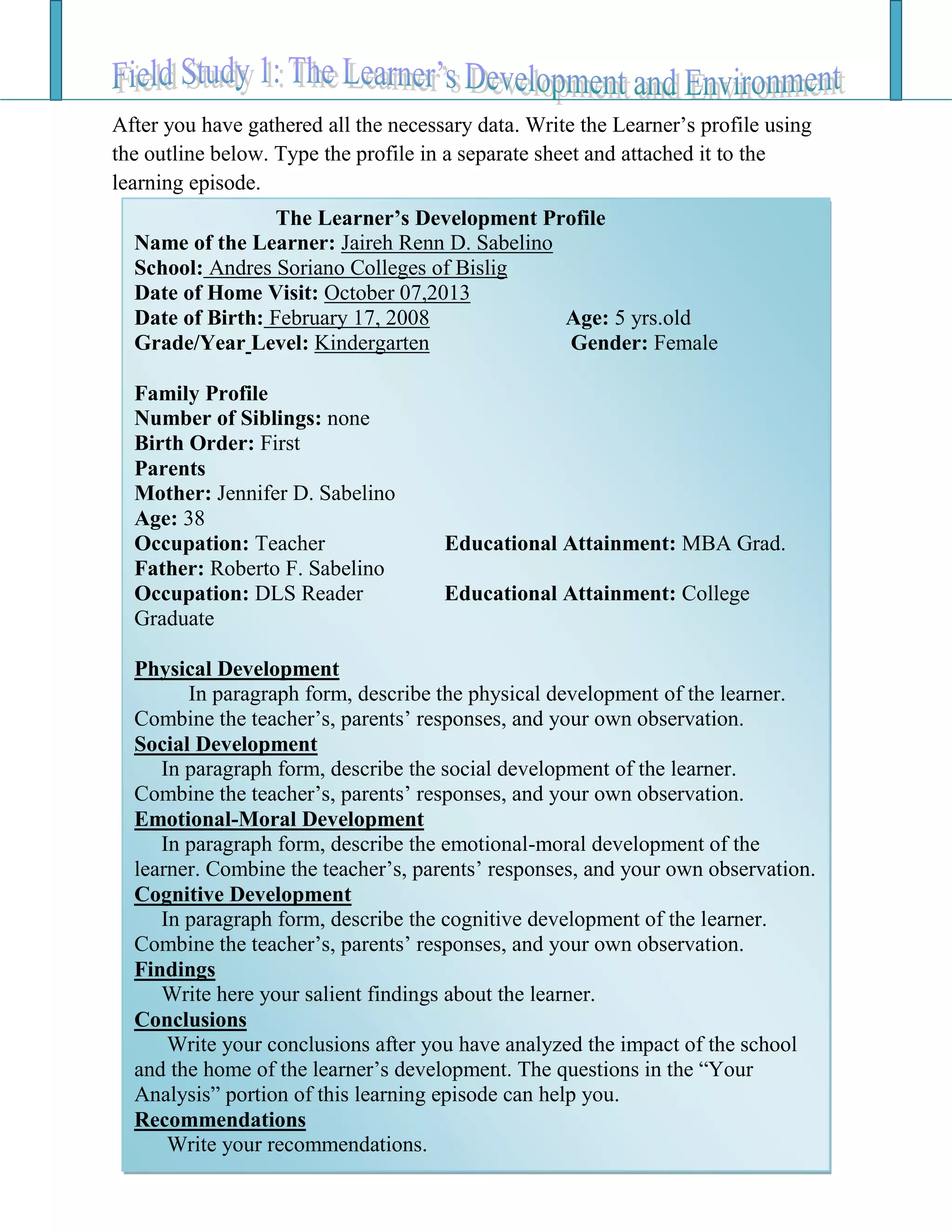 After you have gathered all the necessary data. Write the Learner’s profile using
the outline below. Type the profile in a separate sheet and attached it to the
learning episode.
The Learner’s Development Profile (Outline)The Learner’s Development Profile
Name of the Learner: Jaireh Renn D. Sabelino
School: Andres Soriano Colleges of Bislig
Date of Home Visit: October 07,2013
Date of Birth: February 17, 2008 Age: 5 yrs.old
Grade/Year Level: Kindergarten Gender: Female
Family Profile
Number of Siblings: none
Birth Order: First
Parents
Mother: Jennifer D. Sabelino
Age: 38
Occupation: Teacher Educational Attainment: MBA Grad.
Father: Roberto F. Sabelino
Occupation: DLS Reader Educational Attainment: College
Graduate
Physical Development
In paragraph form, describe the physical development of the learner.
Combine the teacher’s, parents’ responses, and your own observation.
Social Development
In paragraph form, describe the social development of the learner.
Combine the teacher’s, parents’ responses, and your own observation.
Emotional-Moral Development
In paragraph form, describe the emotional-moral development of the
learner. Combine the teacher’s, parents’ responses, and your own observation.
Cognitive Development
In paragraph form, describe the cognitive development of the learner.
Combine the teacher’s, parents’ responses, and your own observation.
Findings
Write here your salient findings about the learner.
Conclusions
Write your conclusions after you have analyzed the impact of the school
and the home of the learner’s development. The questions in the “Your
Analysis” portion of this learning episode can help you.
Recommendations
Write your recommendations.
 