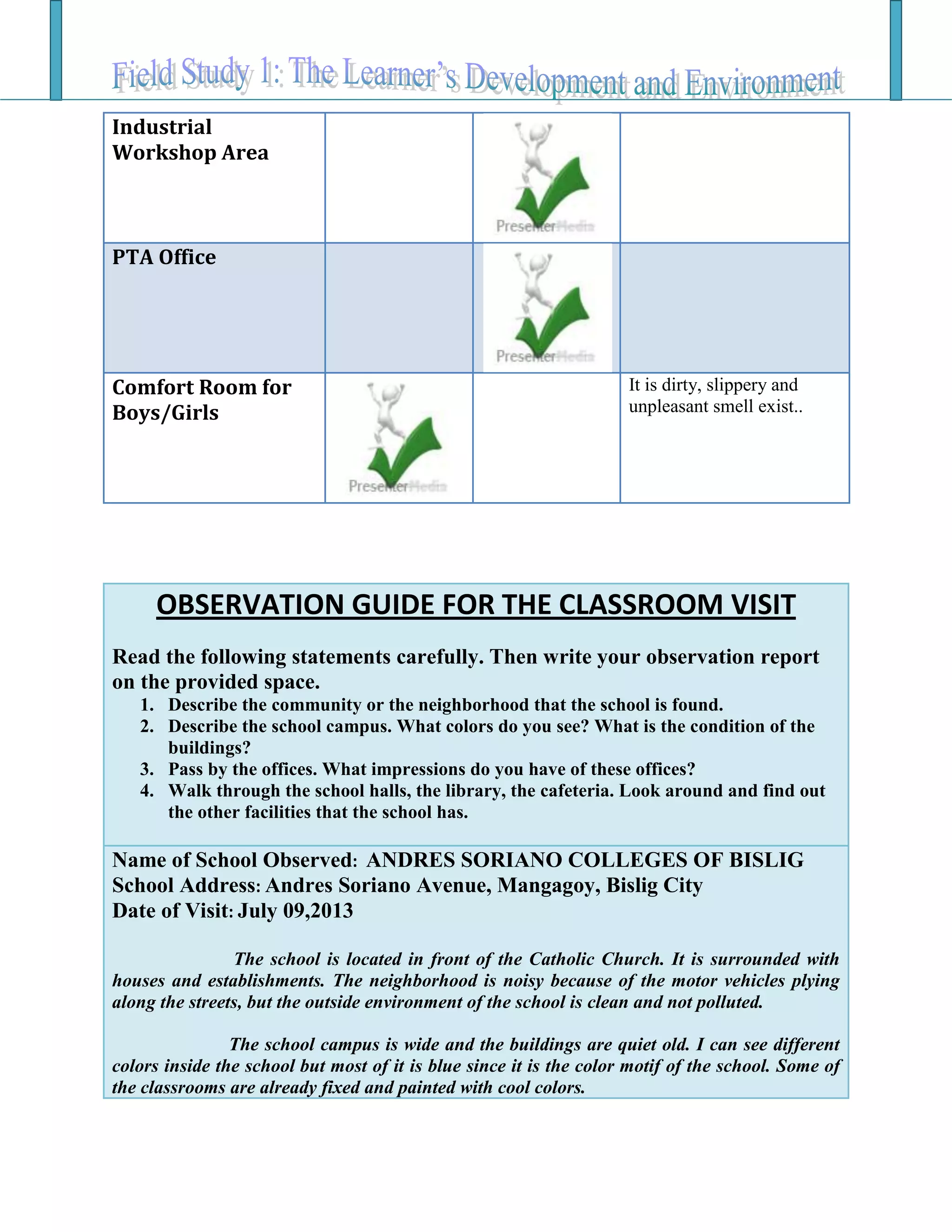 Industrial
Workshop Area
PTA Office
Comfort Room for
Boys/Girls
It is dirty, slippery and
unpleasant smell exist..
OBSERVATION GUIDE FOR THE CLASSROOM VISIT
Read the following statements carefully. Then write your observation report
on the provided space.
1. Describe the community or the neighborhood that the school is found.
2. Describe the school campus. What colors do you see? What is the condition of the
buildings?
3. Pass by the offices. What impressions do you have of these offices?
4. Walk through the school halls, the library, the cafeteria. Look around and find out
the other facilities that the school has.
Name of School Observed: ANDRES SORIANO COLLEGES OF BISLIG
School Address: Andres Soriano Avenue, Mangagoy, Bislig City
Date of Visit: July 09,2013
The school is located in front of the Catholic Church. It is surrounded with
houses and establishments. The neighborhood is noisy because of the motor vehicles plying
along the streets, but the outside environment of the school is clean and not polluted.
The school campus is wide and the buildings are quiet old. I can see different
colors inside the school but most of it is blue since it is the color motif of the school. Some of
the classrooms are already fixed and painted with cool colors.
 