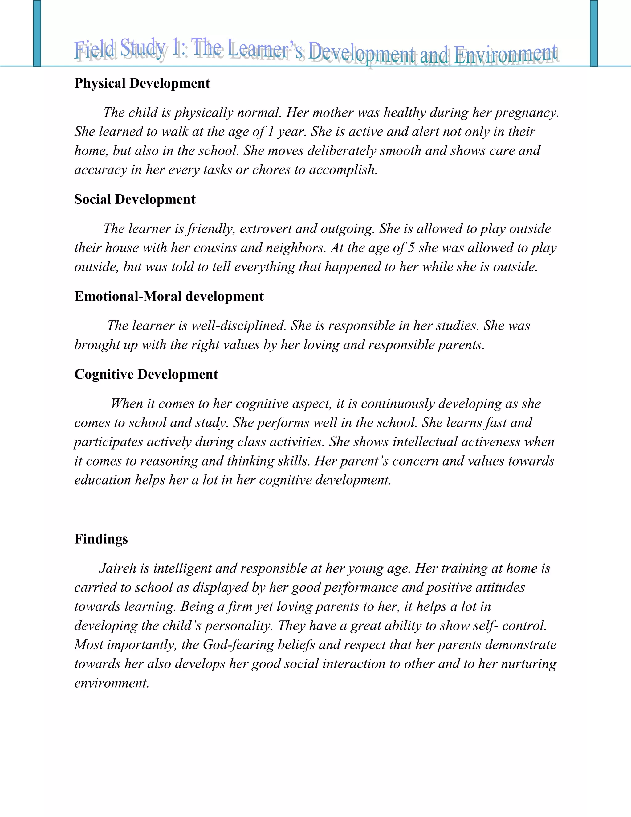 Physical Development
The child is physically normal. Her mother was healthy during her pregnancy.
She learned to walk at the age of 1 year. She is active and alert not only in their
home, but also in the school. She moves deliberately smooth and shows care and
accuracy in her every tasks or chores to accomplish.
Social Development
The learner is friendly, extrovert and outgoing. She is allowed to play outside
their house with her cousins and neighbors. At the age of 5 she was allowed to play
outside, but was told to tell everything that happened to her while she is outside.
Emotional-Moral development
The learner is well-disciplined. She is responsible in her studies. She was
brought up with the right values by her loving and responsible parents.
Cognitive Development
When it comes to her cognitive aspect, it is continuously developing as she
comes to school and study. She performs well in the school. She learns fast and
participates actively during class activities. She shows intellectual activeness when
it comes to reasoning and thinking skills. Her parent’s concern and values towards
education helps her a lot in her cognitive development.
Findings
Jaireh is intelligent and responsible at her young age. Her training at home is
carried to school as displayed by her good performance and positive attitudes
towards learning. Being a firm yet loving parents to her, it helps a lot in
developing the child’s personality. They have a great ability to show self- control.
Most importantly, the God-fearing beliefs and respect that her parents demonstrate
towards her also develops her good social interaction to other and to her nurturing
environment.
 