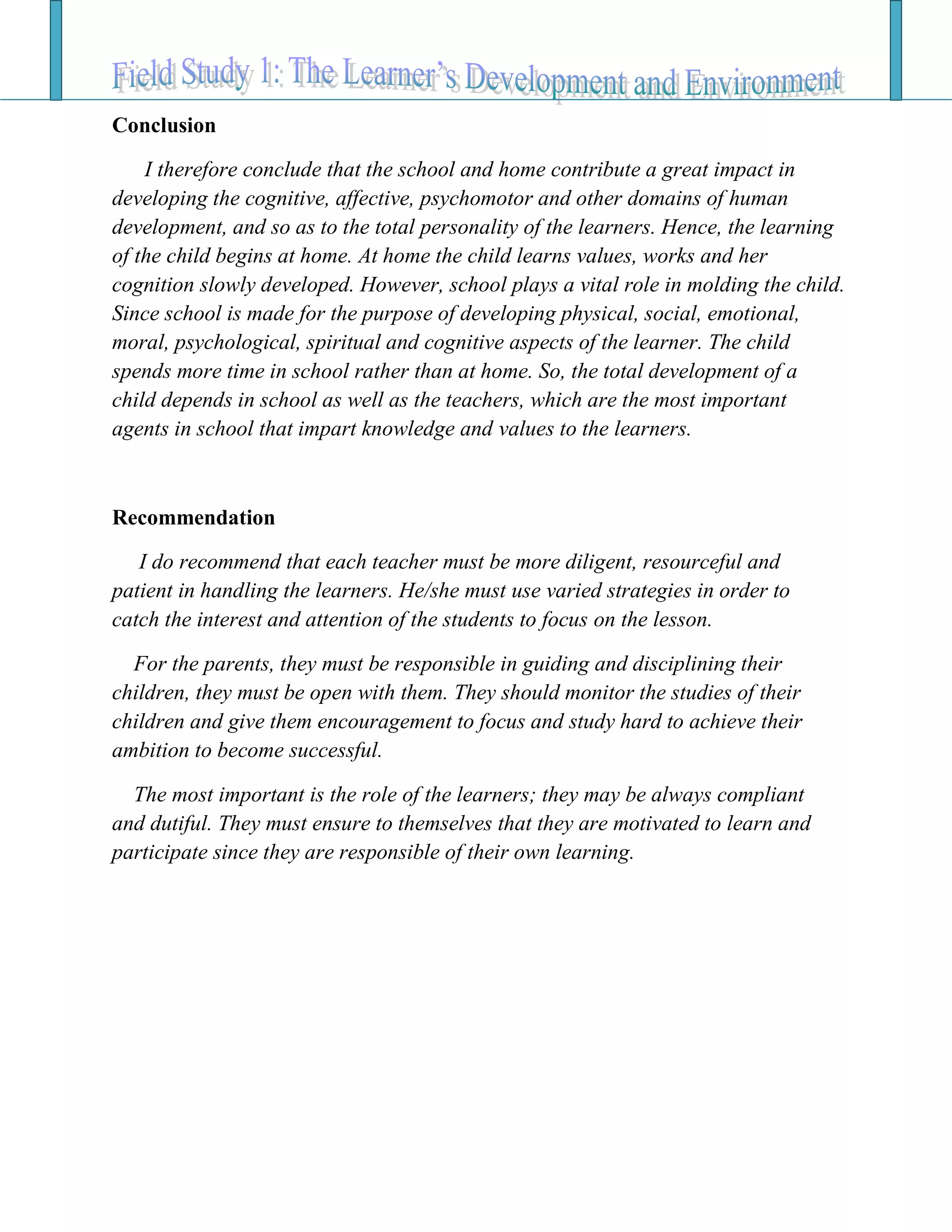 Conclusion
I therefore conclude that the school and home contribute a great impact in
developing the cognitive, affective, psychomotor and other domains of human
development, and so as to the total personality of the learners. Hence, the learning
of the child begins at home. At home the child learns values, works and her
cognition slowly developed. However, school plays a vital role in molding the child.
Since school is made for the purpose of developing physical, social, emotional,
moral, psychological, spiritual and cognitive aspects of the learner. The child
spends more time in school rather than at home. So, the total development of a
child depends in school as well as the teachers, which are the most important
agents in school that impart knowledge and values to the learners.
Recommendation
I do recommend that each teacher must be more diligent, resourceful and
patient in handling the learners. He/she must use varied strategies in order to
catch the interest and attention of the students to focus on the lesson.
For the parents, they must be responsible in guiding and disciplining their
children, they must be open with them. They should monitor the studies of their
children and give them encouragement to focus and study hard to achieve their
ambition to become successful.
The most important is the role of the learners; they may be always compliant
and dutiful. They must ensure to themselves that they are motivated to learn and
participate since they are responsible of their own learning.
 