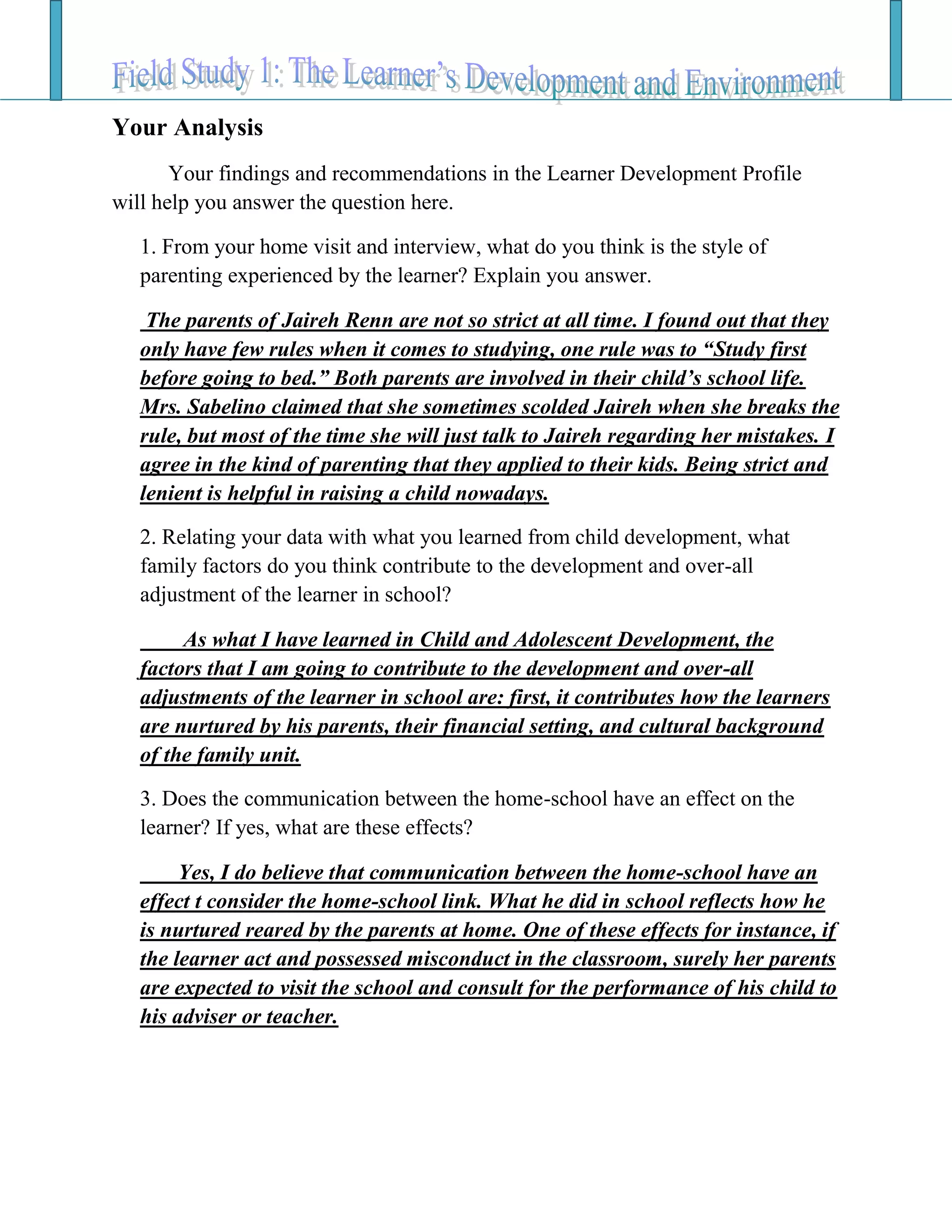 Your Analysis
Your findings and recommendations in the Learner Development Profile
will help you answer the question here.
1. From your home visit and interview, what do you think is the style of
parenting experienced by the learner? Explain you answer.
The parents of Jaireh Renn are not so strict at all time. I found out that they
only have few rules when it comes to studying, one rule was to “Study first
before going to bed.” Both parents are involved in their child’s school life.
Mrs. Sabelino claimed that she sometimes scolded Jaireh when she breaks the
rule, but most of the time she will just talk to Jaireh regarding her mistakes. I
agree in the kind of parenting that they applied to their kids. Being strict and
lenient is helpful in raising a child nowadays.
2. Relating your data with what you learned from child development, what
family factors do you think contribute to the development and over-all
adjustment of the learner in school?
As what I have learned in Child and Adolescent Development, the
factors that I am going to contribute to the development and over-all
adjustments of the learner in school are: first, it contributes how the learners
are nurtured by his parents, their financial setting, and cultural background
of the family unit.
3. Does the communication between the home-school have an effect on the
learner? If yes, what are these effects?
Yes, I do believe that communication between the home-school have an
effect t consider the home-school link. What he did in school reflects how he
is nurtured reared by the parents at home. One of these effects for instance, if
the learner act and possessed misconduct in the classroom, surely her parents
are expected to visit the school and consult for the performance of his child to
his adviser or teacher.
 