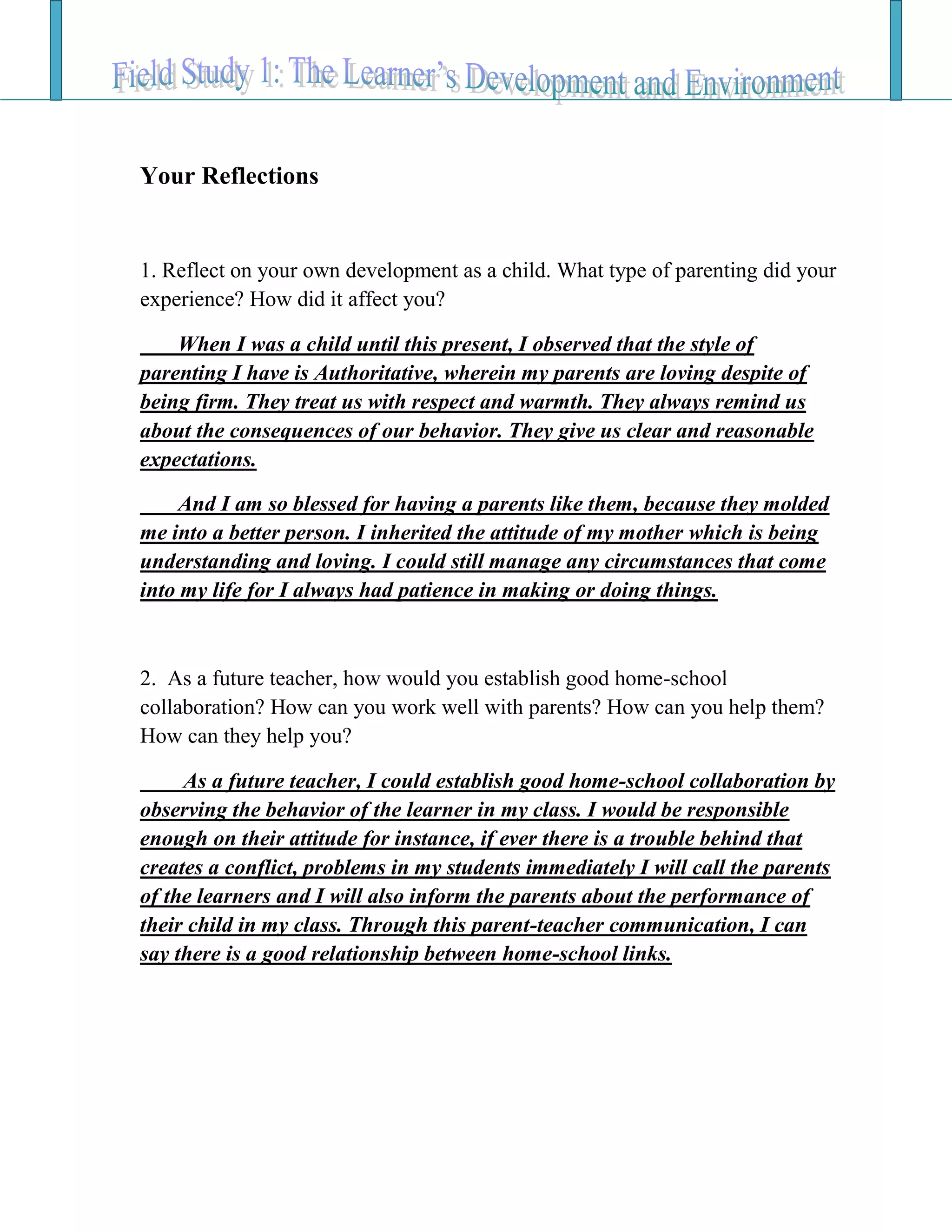 Your Reflections
1. Reflect on your own development as a child. What type of parenting did your
experience? How did it affect you?
When I was a child until this present, I observed that the style of
parenting I have is Authoritative, wherein my parents are loving despite of
being firm. They treat us with respect and warmth. They always remind us
about the consequences of our behavior. They give us clear and reasonable
expectations.
And I am so blessed for having a parents like them, because they molded
me into a better person. I inherited the attitude of my mother which is being
understanding and loving. I could still manage any circumstances that come
into my life for I always had patience in making or doing things.
2. As a future teacher, how would you establish good home-school
collaboration? How can you work well with parents? How can you help them?
How can they help you?
As a future teacher, I could establish good home-school collaboration by
observing the behavior of the learner in my class. I would be responsible
enough on their attitude for instance, if ever there is a trouble behind that
creates a conflict, problems in my students immediately I will call the parents
of the learners and I will also inform the parents about the performance of
their child in my class. Through this parent-teacher communication, I can
say there is a good relationship between home-school links.
 