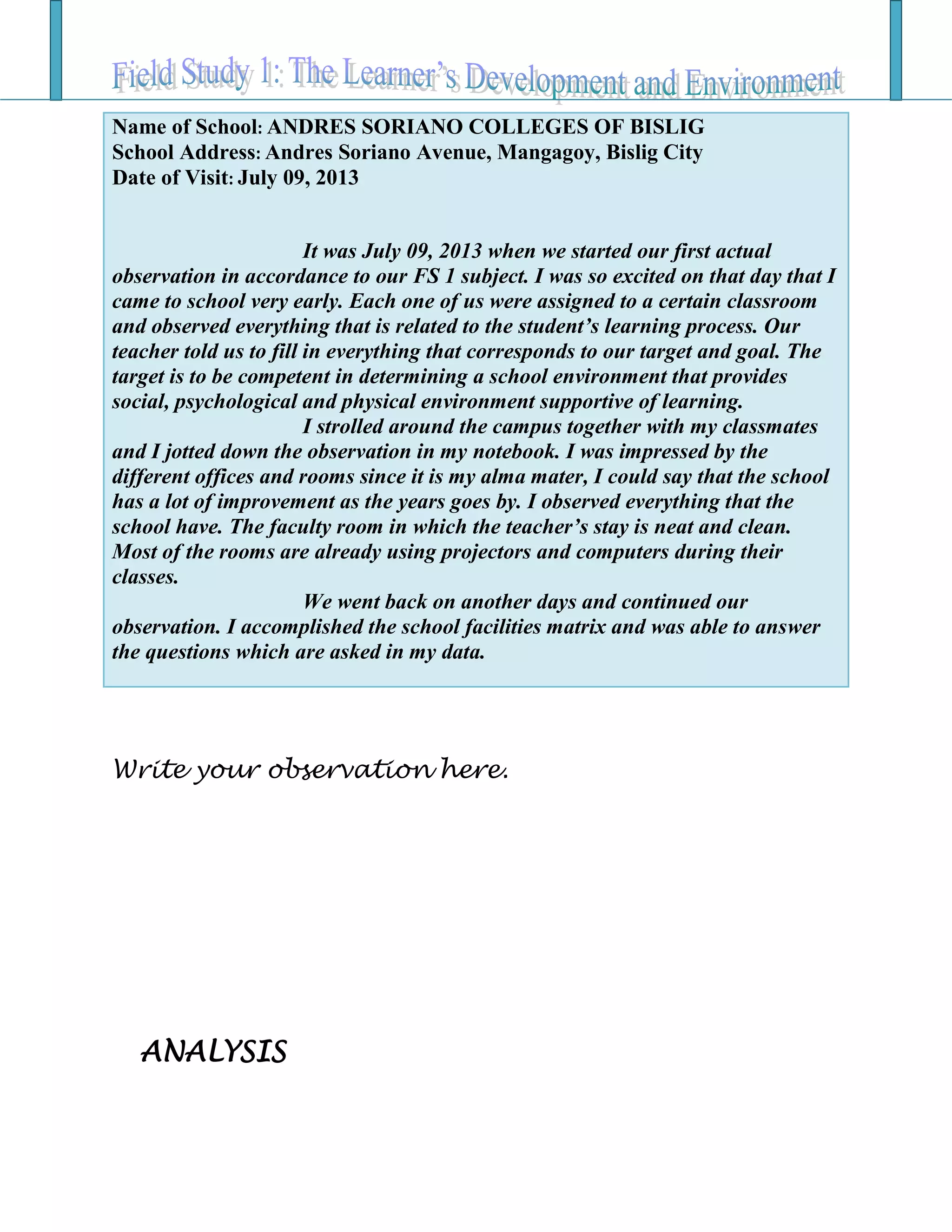 Write your observation here.
ANALYSIS
Name of School: ANDRES SORIANO COLLEGES OF BISLIG
School Address: Andres Soriano Avenue, Mangagoy, Bislig City
Date of Visit: July 09, 2013
It was July 09, 2013 when we started our first actual
observation in accordance to our FS 1 subject. I was so excited on that day that I
came to school very early. Each one of us were assigned to a certain classroom
and observed everything that is related to the student’s learning process. Our
teacher told us to fill in everything that corresponds to our target and goal. The
target is to be competent in determining a school environment that provides
social, psychological and physical environment supportive of learning.
I strolled around the campus together with my classmates
and I jotted down the observation in my notebook. I was impressed by the
different offices and rooms since it is my alma mater, I could say that the school
has a lot of improvement as the years goes by. I observed everything that the
school have. The faculty room in which the teacher’s stay is neat and clean.
Most of the rooms are already using projectors and computers during their
classes.
We went back on another days and continued our
observation. I accomplished the school facilities matrix and was able to answer
the questions which are asked in my data.
 