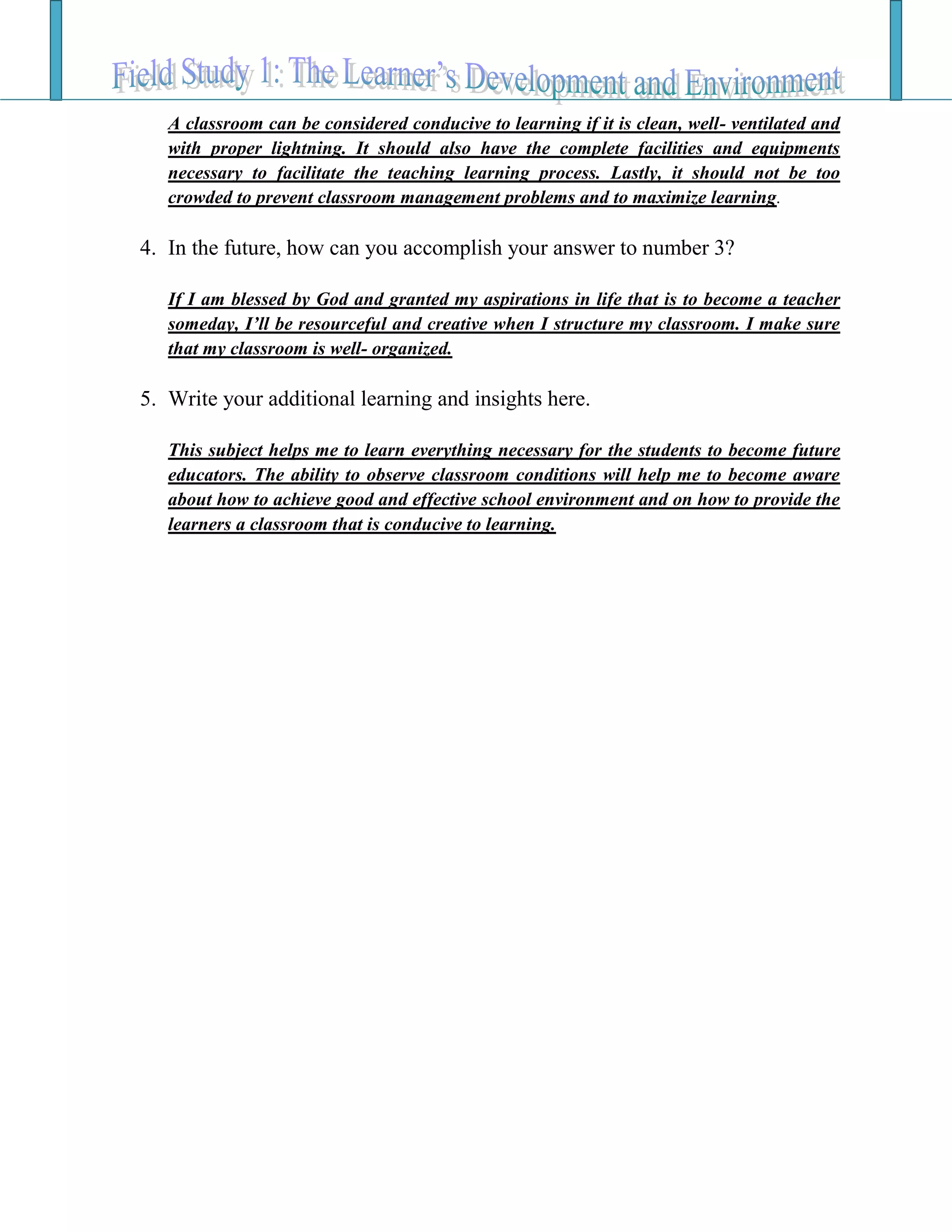 A classroom can be considered conducive to learning if it is clean, well- ventilated and
with proper lightning. It should also have the complete facilities and equipments
necessary to facilitate the teaching learning process. Lastly, it should not be too
crowded to prevent classroom management problems and to maximize learning.
4. In the future, how can you accomplish your answer to number 3?
If I am blessed by God and granted my aspirations in life that is to become a teacher
someday, I’ll be resourceful and creative when I structure my classroom. I make sure
that my classroom is well- organized.
5. Write your additional learning and insights here.
This subject helps me to learn everything necessary for the students to become future
educators. The ability to observe classroom conditions will help me to become aware
about how to achieve good and effective school environment and on how to provide the
learners a classroom that is conducive to learning.
 
