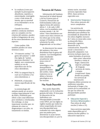 •   la conducta (como por           Frecuencia del Autismo          misma razón, necesitan
    ejemplo la preocupación                                         servicios especiales bajo
    absorbente, repetitiva y          Información del Instituto     IDEA. Estos servicios
    estereotipada, restringida    Nacional de la Salud Mental       especiales son:
    a uno o más temas de          y de los Centros para el
    interés, que es anormal       Control y Prevención de           •   Intervención Temprana |
    en su intensidad o en su      Enfermedades) indica que              Para niños menores del
    enfoque).                     alguna forma del autismo              tercer cumpleaños.
                                  afecta 2 - 6 de cada 1,000
     Cuando los niños                                                   Los servicios de
                                  niños, con la estadística más
exhiben conductas similares                                         intervención temprana están
                                  reciente siendo 1 de 110
pero no cumplen con los                                             diseñados para satisfacer las
                                  niños.1 Estos desórdenes son
criterios del autismo, pueden                                       necesidades de desarrollo de
                                  cuatro veces más comunes en
recibir el diagnóstico de uno                                       los niños elegibles menores
                                  los niños que en las niñas,
de los otros desórdenes en el                                       de 3 años en áreas tales como
                                  aunque el Síndrome de Rett
espectro.                                                           su desarrollo físico,
                                  solamente ha sido
                                                                    desarrollo cognitivo,
                                  diagnosticado en las niñas.2
    Como padres, Uds.                                               desarrollo de la
también pueden oir otros              Se desconocen las causas      comunicación, desarrollo
términos como:                    del autismo y los otros           social o emocional, o
                                  desórdenes bajo la gama del       desarrollo adaptativo. Los
•   “el trastorno autista,” “el                                     servicios incluyen (pero no
                                  autismo. Los investigadores
    gama del autismo” o ASD                                           están limitados a) servicios
                                  están estudiando
    (las siglas de “autism                                                  tales como: educación
                                  actualmente tales
    spectrum disorders” en                                                    familiar y visitas al
                                  áreas como el
    inglés), son comúnmente                                                    hogar, instrucción
                                  daño
    usados en vez de                                                           especial, patología
                                  neurológico y los
    especificar uno de los                                                      de lenguaje,
                                  desequilibrios
    cinco desórdenes;                                                           servicios de visión,
                                  químicos dentro
                                  del cerebro. Estos                            y terapia
•   PDD, la categoría bajo la                                                  ocupacional. Hasta
    cual cae el autismo y los     trastornos no se
                                  deben a factores                             donde sea posible,
    otros desórdenes; o                                                       los servicios de
                                  psicológicos ni a
                                  las vacunas.                               intervención
•   PDDNOS, el desorden
                                                                    temprana deben proveerse en
    menos especificado de los
                                    Hay Ayuda Disponible            ambientes naturales,
    cinco.
                                                                    incluyendo el hogar y los
    La terminología del               Hay ayuda disponible,         centros de la comunidad, en
autismo puede ser un poco         empezando con la evaluación       los que los niños sin
confuso especialmente el uso      gratuita del niño. El Acta para   discapacidades puedan
de PDD y PDDNOS para              la Educación de los               participar.
referir a dos cosas diferentes    Individuos con
                                  Discapacidades (conocido          •   Educación Especial y
pero similares y entrelazadas.
                                  como IDEA, por sus siglas en          Servicios Relacionados |
Sin embargo, es muy
                                  inglés) manda que todos los           Para niños de edad
importante recordar que, no
                                  niños sospechados de tener            escolar (3 años a 21).
obstante de cómo se
diagnostique a un niño, su        una discapacidad sean
                                                                         Estos servicios especiales
tratamiento es similar.           evaluados sin costo alguno
                                                                    están disponibles por el
                                  para sus padres para
                                                                    sistema escolar pública. La
                                  determinar si acaso tienen
                                                                    educación especial es
                                  una discapacidad y si, por la

NICHCY: 1.800.695.0285                        3                         El Espectro del Autismo (FS1-Sp)
 