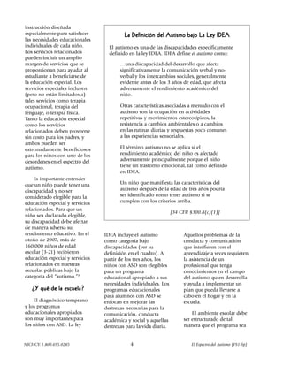 instrucción diseñada
especialmente para satisfacer             La Definición del Autismo bajo La Ley IDEA
las necesidades educacionales
individuales de cada niño.         El autismo es una de las discapacidades específicamente
Los servicios relacionados         definido en la ley IDEA. IDEA define el autismo como:
pueden incluir un amplio
margen de servicios que se              …una discapacidad del desarrollo que afecta
proporcionan para ayudar al             significativamente la comunicación verbal y no-
estudiante a beneficiarse de            verbal y los intercambios sociales, generalmente
la educación especial. Los              evidente antes de los 3 años de edad, que afecta
servicios especiales incluyen           adversamente el rendimiento académico del
(pero no están limitados a)             niño.
tales servicios como terapia
ocupacional, terapia del                Otras características asociadas a menudo con el
lenguaje, o terapia física.             autismo son la ocupación en actividades
Tanto la educación especial             repetitivas y movimientos estereotípicos, la
como los servicios                      resistencia a cambios ambientales o a cambios
relacionados deben proveerse            en las rutinas diarias y respuestas poco comunes
sin costo para los padres, y            a las experiencias sensoriales.
ambos pueden ser
extremadamente beneficiosos             El término autismo no se aplica si el
para los niños con uno de los           rendimiento académico del niño es afectado
desórdenes en el espectro del           adversamente principalmente porque el niño
autismo.                                tiene un trastorno emocional, tal como definido
                                        en IDEA.
    Es importante entender
que un niño puede tener una             Un niño que manifiesta las características del
discapacidad y no ser                   autismo después de la edad de tres años podría
considerado elegible para la            ser identificado como tener autismo si se
educación especial y servicios          cumplen con los criterios arriba.
relacionados. Para que un
                                                                  [34 CFR §300.8(c)(1)]
niño sea declarado elegible,
su discapacidad debe afectar
de manera adversa su
rendimiento educativo. En el     IDEA incluye el autismo               Aquellos problemas de la
otoño de 2007, más de            como categoría bajo                   conducta y comunicación
160,000 niños de edad            discapacidades (ver su                que interfieren con el
escolar (3-21) recibieron        definición en el cuadro). A           aprendizaje a veces requieren
educación especial y servicios   partir de los tres años, los          la asistencia de un
relacionados en nuestras         niños con ASD son elegibles           profesional que tenga
escuelas públicas bajo la        para un programa                      conocimientos en el campo
categoría del “autismo.”3        educacional apropiado a sus           del autismo quien desarrolla
                                 necesidades individuales. Los         y ayuda a implementar un
   ¿Y qué de la escuela?         programas educacionales               plan que pueda llevarse a
                                 para alumnos con ASD se               cabo en el hogar y en la
    El diagnóstico temprano      enfocan en mejorar las                escuela.
y los programas                  destrezas necesarias para la
educacionales apropiados         comunicación, conducta                    El ambiente escolar debe
son muy importantes para         académica y social y aquellas         ser estructurado de tal
los niños con ASD. La ley        destrezas para la vida diaria.        manera que el programa sea


NICHCY: 1.800.695.0285                       4                             El Espectro del Autismo (FS1-Sp)
 