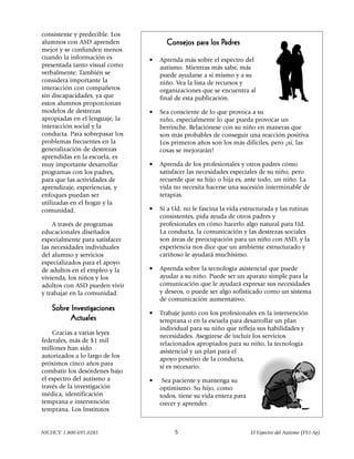 consistente y predecible. Los
alumnos con ASD aprenden                                Padres
                                      Consejos para los Padres
mejor y se confunden menos
cuando la información es        •   Aprenda más sobre el espectro del
presentada tanto visual como        autismo. Mientras más sabe, más
verbalmente. También se             puede ayudarse a sí mismo y a su
considera importante la             niño. Vea la lista de recursos y
interacción con compañeros          organizaciones que se encuentra al
sin discapacidades, ya que          final de esta publicación.
estos alumnos proporcionan
modelos de destrezas            •   Sea consciente de lo que provoca a su
apropiadas en el lenguaje, la       niño, especialmente lo que pueda provocar un
interacción social y la             berrinche. Relaciónese con su niño en maneras que
conducta. Para sobrepasar los       son más probables de conseguir una reacción positiva.
problemas frecuentes en la          Los primeros años son los más difíciles, pero ¡sí, las
generalización de destrezas         cosas se mejorarán!
aprendidas en la escuela, es
muy importante desarrollar      •   Aprenda de los profesionales y otros padres cómo
programas con los padres,           satisfacer las necesidades especiales de su niño, pero
para que las actividades de         recuerde que su hijo o hija es, ante todo, un niño. La
aprendizaje, experiencias, y        vida no necesita hacerse una sucesión interminable de
enfoques puedan ser                 terapias.
utilizadas en el hogar y la
comunidad.                      •   Si a Ud. no le fascina la vida estructurada y las rutinas
                                    consistentes, pida ayuda de otros padres y
    A través de programas           profesionales en cómo hacerlo algo natural para Ud.
educacionales diseñados             La conducta, la comunicación y las destrezas sociales
especialmente para satisfacer       son áreas de preocupación para un niño con ASD, y la
las necesidades individuales        experiencia nos dice que un ambiente estructurado y
del alumno y servicios              cariñoso le ayudará muchísimo.
especializados para el apoyo
de adultos en el empleo y la    •   Aprenda sobre la tecnología asistencial que puede
vivienda, los niños y los           ayudar a su niño. Puede ser un aparato simple para la
adultos con ASD pueden vivir        comunicación que le ayudará expresar sus necesidades
y trabajar en la comunidad.         y deseos, o puede ser algo sofisticado como un sistema
                                    de comunicación aumentativo.
    Sobre Investigaciones
                                •   Trabaje junto con los profesionales en la intervención
          Actuales                  temprana o en la escuela para desarrollar un plan
                                    individual para su niño que refleja sus habilidades y
    Gracias a varias leyes
                                    necesidades. Asegúrese de incluir los servicios
federales, más de $1 mil
                                    relacionados apropiados para su niño, la tecnología
millones han sido
                                    asistencial y un plan para el
autorizados a lo largo de los
                                    apoyo positivo de la conducta,
próximos cinco años para
                                    si es necesario.
combatir los desórdenes bajo
el espectro del autismo a       •    Sea paciente y mantenga su
través de la investigación          optimismo. Su hijo, como
médica, identificación              todos, tiene su vida entera para
temprana e intervención             crecer y aprender.
temprana. Los Institutos


NICHCY: 1.800.695.0285                   5                             El Espectro del Autismo (FS1-Sp)
 