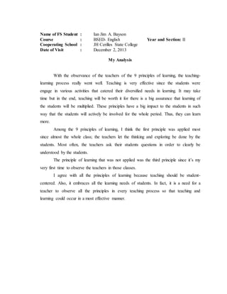 Name of FS Student : Ian Jim A. Bayson
Course : BSED- English Year and Section: II
Cooperating School : JH Cerilles State College
Date of Visit : December 2, 2013
My Analysis
With the observance of the teachers of the 9 principles of learning, the teaching-
learning process really went well. Teaching is very effective since the students were
engage in various activities that catered their diversified needs in learning. It may take
time but in the end, teaching will be worth it for there is a big assurance that learning of
the students will be multiplied. These principles have a big impact to the students in such
way that the students will actively be involved for the whole period. Thus, they can learn
more.
Among the 9 principles of learning, I think the first principle was applied most
since almost the whole class; the teachers let the thinking and exploring be done by the
students. Most often, the teachers ask their students questions in order to clearly be
understood by the students.
The principle of learning that was not applied was the third principle since it’s my
very first time to observe the teachers in those classes.
I agree with all the principles of learning because teaching should be student-
centered. Also, it embraces all the learning needs of students. In fact, it is a need for a
teacher to observe all the principles in every teaching process so that teaching and
learning could occur in a most effective manner.
 