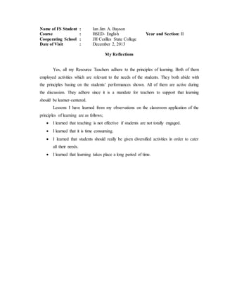 Name of FS Student : Ian Jim A. Bayson
Course : BSED- English Year and Section: II
Cooperating School : JH Cerilles State College
Date of Visit : December 2, 2013
My Reflections
Yes, all my Resource Teachers adhere to the principles of learning. Both of them
employed activities which are relevant to the needs of the students. They both abide with
the principles basing on the students’ performances shown. All of them are active during
the discussion. They adhere since it is a mandate for teachers to support that learning
should be learner-centered.
Lessons I have learned from my observations on the classroom application of the
principles of learning are as follows;
 I learned that teaching is not effective if students are not totally engaged.
 I learned that it is time consuming.
 I learned that students should really be given diversified activities in order to cater
all their needs.
 I learned that learning takes place a long period of time.
 