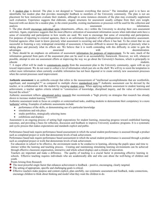 4. A modest plan is desired. The plan is not designed to "measure everything that moves." The immediate goal is to have an
identifiable but modest plan that provides meaningful feedback to members of the University community. The plan is not are
placement for how instructors evaluate their students, although in some instances elements of the plan may eventually supplement
such evaluation. Experience suggests that elaborate, elegant structures for assessment usually collapse from their own weight.
Inaccord with our desire for a modest plan, to the extent possible, existing mechanisms or processes will be used for the collection and
analysis                                   of                                    assessment                                 information.
5. The plan should encourage individual units (departments, offices, etc.) within the University to develop their own assessment
activities. Again, experience suggests that the most effective utilization of assessment information occurs when individual units have a
sense of ownership and participation in how results are used. We want to encourage that sense of ownership and participation.
For purposes of reporting to external agencies, there is an unfortunate by-product of this predisposition to decentralize assessment.
External agencies often want to know precisely what assessment is occurring and what effects it has had. To the extent that we are
successful in fostering a very widespread ownership of assessment, it becomes difficult to answer the question of precisely what is
taking place and precisely what its effects are. We believe that it is worth contending with this difficulty in order to gain the
advantages                                 associated                                 with                              decentralization.
6. There should be an emphasis on utilization of assessment information for purposes of improvement. To be sure, much of the
information garnered from parts of the assessment plan can be used in an accountability framework. However, we will, whenever
possible, attempt to aim our assessment efforts at improving the way we go about the University's business, which is principally to
educate                                                                                                                         students.
7. A major effort will be made to communicate results from the assessment plan to the University community, again with an eye
toward improvement. We do not want to collect a lot of information which just sits on the shelf. We will try to resist the temptation to
collect more information when currently available information has not been digested or to create entirely new assessment processes
when the current processes need improvement.

Authentic assessment is an umbrella concept that refers to the measurement of "intellectual accomplishments that are worthwhile,
significant, and meaningful,"[1] as compared to multiple choice standardized tests.[2] Authentic assessment can be devised by the
teacher, or in collaboration with the student by engaging student voice. When applying authentic assessment to student learning and
achievement, a teacher applies criteria related to “construction of knowledge, disciplined inquiry, and the value of achievement
beyond the school.”
Authentic assessment reflects educational policy research that recommends a "high priority on strategies that research has already
shown to increase student learning."[citation needed]
Authentic assessment tends to focus on complex or contextualised tasks, enabling students to demonstrate their competency in a more
'authentic' setting. Examples of authentic assessments include:
     • performance of the skills, or demonstrating use of a particular knowledge
     • simulations and role plays
     • studio portfolios, strategically selecting items
     • exhibitions and displays
Assessment is an ongoing process of setting high expectations for student learning, measuring progress toward established learning
outcomes, and providing a basis for reflection, discussion and feedback to improve University academic programs. It is a systematic
and cyclic process that makes expectations and standards explicit and public.

Performance based task require performance based assessement in which the actual student peoformance is assessed through a product
such as completed project or work that demonstrate levels of task achievement.
Performance based task require performance based assessement in which the actual student peoformance is assessed through a product
such as completed project or work that demonstrate levels of task achievement.
 For education in school to be effective, the environment needs to be conducive to learning, allowing the pupils space and time to
 interact within the learning and teaching process. Creating and maintaining stimulating learning environments can be achieved
 through effective classroom organisation, interactive and whole school displays and a climate of innovation.
 Teachers are important and make a difference. The quality of teaching is a crucial factor in promoting effective learning in
 schools. Effective teaching requires individuals who are academically able and who care about the well-being of children and
 youth.
 Points Arising from Research
   The most powerful single factor that enhances achievement is feedback – positive, encouraging, clearly targeted.
   The setting of appropriate, specific and challenging goals is critical.
   Effective teachers make purpose and content explicit, plan carefully, use systematic assessment and feedback, make connections,
   encourage children to think about thinking and model what they want the children to do.
 