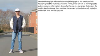 Chosen Photograph- I have chosen this photograph to use for my second
Fashion Spread for numerous reasons. Firstly, there is loads of room/space to
put my costume information. Secondly, the use of a low angle shot makes the
model stand out more than anything else shown in the photograph including
the house, road and background.
 