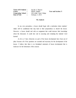 Name of FS Student : Ian Jim A. Bayson
Course : BSED- English Year and Section: II
Cooperating School : JH Cerilles State College
Date of Visit : February 3, 2014
My Analysis
In my own perception, a lesson should begin with a motivation where students’
minds will be conditioned that may lead to their preparedness to absorb the lesson.
However, a lesson should end with an assignment that could increase their knowledge
about the discussion. It could also end in assessing and evaluating the students’ level
learned.
As far as I have observed, no part of the lesson development have been out of
place because all of the questions are essential and necessary for the development of the
lesson. I believe that there is no formulated statement of lesson development that is
irrelevant for the betterment of the concern.
 