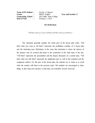 Name of FS Student : Ian Jim A. Bayson
Course : BSED- English Year and Section: II
Cooperating School : JH Cerilles State College
Date of Visit : February 3, 2014
My Reflections
“Tell them what you want to tell them; tell them what you told them.”
The statement generally explains the whole part of the lesson plan order. “Tell
them what you want to tell them” represents the preliminary activities of a lesson plan
and the motivation part. Motivation, in the sense that motivation is where the interest of
the learners may be aroused that leads to the connection of the main topic of the day.
“Tell them” represents the presentation and the deeper discussion of a certain topic. “Tell
them what you told them” represents the application part as well as the evaluation and the
assignment seldom. On this part of the lesson plan, the students are to retain or to recall
what the teacher told them in the previous topic. The students are encouraged to share
things in their long term memory so that they can remember lessons observed.
 