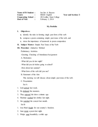 Name of FS Student : Ian Jim A. Bayson
Course : BSED- English Year and Section: II
Cooperating School : JH Cerilles State College
Date of Visit : February 3, 2014
My Portfolio
I. Objectives:
a. identify the rules in forming single past form of the verb
b. compose a poem containing simple past tense of the verb, and
c. stress the importance of teamwork in poem composition
II. Subject Matter: Simple Past Tense of the Verb
III. Procedure : Inductive Method
Preliminary Activities
-Greeting, Checking of Attendance/Assignment
A. Motivation
-What did you do last night?
-What did you do before going to school?
-How about last summer?
-What form of the verb did you use?
B. Statement of the Aim
This morning we will discuss about simple past tense of the verb.
C. Presentation
Set A
1. Josh arrived last week.
2. He defeated the monsters.
3. They enjoyed the show a minute ago.
4. Marimar washed her clothes last night.
5. Jim watched the concert last month.
Set B
1. Jose Rizal fought for our country’s freedom.
2. Juan wrote a poem last night.
3. Winjie sang beautifully a while ago.
 